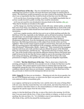The third hour of the day - The Jews divided their day into twelve equal parts,
reckoning from sunrise to sunset. Of course the hours were longer in summer than in
winter. The third hour would correspond to our nine o’clock in the morning. The reasons
why it was so improbable that they would be drunk at that time were the following:
(1) It was the hour of morning worship, or sacrifice. It was highly improbable that, at
an hour usually devoted to public worship, they would be intoxicated.
(2) It was not usual for even drunkards to become drunk in the daytime, 1Th_5:7,
“They that be drunken are drunken in the night.”
(3) The charge was, that they had become drunk with wine. Ardent spirits, or alcohol,
that curse of our times, was unknown. It was very improbable that so much of the weak
wine commonly used in Judea should have been taken at that early hour as to produce
intoxication.
(4) It was a regular practice with the Jews not to eat or drink anything until after the
third hour of the day, especially on the Sabbath, and on all festival occasions. Sometimes
this abstinence was maintained until noon. So universal was this custom, that the
apostle could appeal to it with confidence, as a full refutation of the charge of
drunkenness at that hour. Even the intemperate were not accustomed to drink before
that hour. The following testimonies on this subject from Jewish writers are from
Lightfoot: “This was the custom of pious people in ancient times, that each one should
offer his morning prayers with additions in the synagogue, and then return home and
take refreshment” (Maimonides, Shabb., chapter 30). “They remained in the synagogue
until the sixth hour and a half, and then each one offered the prayer of the Minchah
before he returned home, and then he ate.” “The fourth is the hour of repast, when all
eat.” One of the Jewish writers says that the difference between thieves and honest men
might be known by the fact that the former might be seen in the morning at the fourth
hour eating and sleeping, and holding a cup in his hand. But for those who made
pretensions to religion, as the apostles did, such a thing was altogether improbable.
CLARKE, "But the third hour of the day - That is, about nine o’clock in the
morning, previously to which the Jews scarcely ever ate or drank, for that hour was the
hour of prayer. This custom appears to have been so common that even the most
intemperate among the Jews were not known to transgress it; Peter therefore spoke with
confidence when he said, these are not drunken - seeing it is but the third hour of the
day, previously to which even the intemperate did not use wine.
GILL Verse 15. For these are not drunken,.... Meaning not only the eleven apostles, but
the rest of the hundred and twenty, on whom also the Spirit was poured forth, and who
were endowed with his extraordinary gifts:
as ye suppose; and had given out that they were: and this shows the sense of being filled
with new wine; that they meant that they were really drunk, and which they believed, or at
least would have had others believe it; the unreasonableness of which supposition and
suggestion the apostle argues from the time of day:
seeing it is but the third hour of the day; or nine of the clock in the morning: for till this
time it was not usual with the Jews, if men of any sobriety or religion, so much as to taste
anything: the rules are these {h}, "it is forbidden a man to taste anything, or do any work
after break of day, until he has prayed the morning prayer."
 