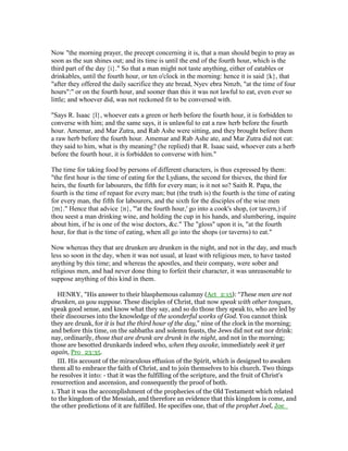 Now "the morning prayer, the precept concerning it is, that a man should begin to pray as
soon as the sun shines out; and its time is until the end of the fourth hour, which is the
third part of the day {i}." So that a man might not taste anything, either of eatables or
drinkables, until the fourth hour, or ten o'clock in the morning: hence it is said {k}, that
"after they offered the daily sacrifice they ate bread, Nyev ebra Nmzb, "at the time of four
hours":" or on the fourth hour, and sooner than this it was not lawful to eat, even ever so
little; and whoever did, was not reckoned fit to be conversed with.
"Says R. Isaac {l}, whoever eats a green or herb before the fourth hour, it is forbidden to
converse with him; and the same says, it is unlawful to eat a raw herb before the fourth
hour. Amemar, and Mar Zutra, and Rab Ashe were sitting, and they brought before them
a raw herb before the fourth hour. Amemar and Rab Ashe ate, and Mar Zutra did not eat:
they said to him, what is thy meaning? (he replied) that R. Isaac said, whoever eats a herb
before the fourth hour, it is forbidden to converse with him."
The time for taking food by persons of different characters, is thus expressed by them:
"the first hour is the time of eating for the Lydians, the second for thieves, the third for
heirs, the fourth for labourers, the fifth for every man; is it not so? Saith R. Papa, the
fourth is the time of repast for every man; but (the truth is) the fourth is the time of eating
for every man, the fifth for labourers, and the sixth for the disciples of the wise men
{m}." Hence that advice {n}, "'at the fourth hour,' go into a cook's shop, (or tavern,) if
thou seest a man drinking wine, and holding the cup in his hands, and slumbering, inquire
about him, if he is one of the wise doctors, &c." The "gloss" upon it is, "at the fourth
hour, for that is the time of eating, when all go into the shops (or taverns) to eat."
Now whereas they that are drunken are drunken in the night, and not in the day, and much
less so soon in the day, when it was not usual, at least with religious men, to have tasted
anything by this time; and whereas the apostles, and their company, were sober and
religious men, and had never done thing to forfeit their character, it was unreasonable to
suppose anything of this kind in them.
HENRY, "His answer to their blasphemous calumny (Act_2:15): “These men are not
drunken, as you suppose. These disciples of Christ, that now speak with other tongues,
speak good sense, and know what they say, and so do those they speak to, who are led by
their discourses into the knowledge of the wonderful works of God. You cannot think
they are drunk, for it is but the third hour of the day,” nine of the clock in the morning;
and before this time, on the sabbaths and solemn feasts, the Jews did not eat nor drink:
nay, ordinarily, those that are drunk are drunk in the night, and not in the morning;
those are besotted drunkards indeed who, when they awake, immediately seek it yet
again, Pro_23:35.
III. His account of the miraculous effusion of the Spirit, which is designed to awaken
them all to embrace the faith of Christ, and to join themselves to his church. Two things
he resolves it into: - that it was the fulfilling of the scripture, and the fruit of Christ's
resurrection and ascension, and consequently the proof of both.
1. That it was the accomplishment of the prophecies of the Old Testament which related
to the kingdom of the Messiah, and therefore an evidence that this kingdom is come, and
the other predictions of it are fulfilled. He specifies one, that of the prophet Joel, Joe_
 
