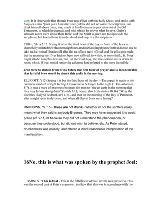 2:28. It is observable that though Peter was filled with the Holy Ghost, and spoke with
tongues as the Spirit gave him utterance, yet he did not set aside the scriptures, nor
think himself above them; nay, much of his discourse is quotation out of the Old
Testament, to which he appeals, and with which he proves what he says. Christ's
scholars never learn above their Bible; and the Spirit is given not to supersede the
scriptures, but to enable us to understand and improve the scriptures.
COKE, "Acts 2:15. Seeing it is but the third hour of the day.— Such of the Jews as
shamefullyimitatedtheirHeathenneighbours,anddranktoolargelyatthefestival,did not use to
take such criminal liberties till after the sacrifices were offered, and the oblations made;
but the morning sacrifices had not been now offered, to which, as some think, St. Peter
might allude. Josephus tells us, that, on the feast days, the Jews seldom ate or drank till
noon; which, if true, would render the calumny here referred to the more incredible
Jews were to abstain from drink before the first hour of prayer and so inconceivable
that faithful Jews would be drunk this early in the moring.
ELLICOTT, "(15) Seeing it is but the third hour of the day.—The appeal is made to the
common standard of right feeling. Drunkenness belonged to the night (1 Thessalonians
5:7). It was a mark of extremest baseness for men to “rise up early in the morning that
they may follow strong drink” (Isaiah 5:11; comp. also Ecclesiastes 10:16). “Were the
disciples likely to be drunk at 9 a. m., and that on the morning of the Day of Pentecost,
after a night spent in devotion, and when all decent Jews were fasting?
UNKNOWN, "V. 15 - These are not drunkThese are not drunkThese are not drunkThese are not drunk - Whether or not the scoffers really
meant what they said is anybody痴 guess. They may have suggested it to avoid
praise (cf. v.11) or because they did not understand the phenomenon, or
because they understood, but did not wish to believe, etc. As Peter stated,
drunkenness was unlikely, and offered a more reasonable interpretation of the
manifestation.
16 o, this is what was spoken by the prophet Joel:
BARNES, "This is that - This is the fulfillment of that, or this was predicted. This
was the second part of Peter’s argument, to show that this was in accordance with the
 