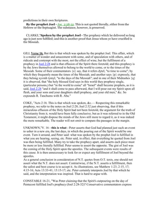 predictions in their own Scriptures.
By the prophet Joel - Joe_2:28-32. This is not quoted literally, either from the
Hebrew or the Septuagint. The substance, however, is preserved.
CLARKE,"Spoken by the prophet Joel - The prophecy which he delivered so long
ago is just now fulfilled; and this is another proof that Jesus whom ye have crucified is
the Messiah.
GILL Verse 16. But this is that which was spoken by the prophet Joel. This affair, which
is a matter of wonder and amazement with some, and of speculation with others, and of
ridicule and contempt with the most, not the effect of wine, but the fulfilment of a
prophecy in Joel 2:28 and is that effusion of the Spirit there foretold; and this prophecy is
by the Jews themselves allowed to belong to the world to come, or to the times of the
Messiah. Some of their commentators {o} say, that it refers dytel, "to time to come"; by
which they frequently mean the times of the Messiah; and another says {p} expressly, that
they belong xyvmh tymyl, "to the days of the Messiah"; and in one of their Midrashes {q}
it is observed, that "the holy blessed God says in this world they prophesy single,
(particular persons,) but "in the world to come" all "Israel" shall become prophets, as it is
said, Joel 2:28 "and it shall come to pass afterward, that I will pour out my Spirit upon all
flesh, and your sons and your daughters shall prophesy, and your old men," &c. So
expounds R. Tanchums with R. Aba."
COKE, "Acts 2:16. This is that which was spoken, &c.— Respecting this remarkable
prophesy, we refer to the notes on Joel 2:28; Joel 2:32 just observing, that if this
miraculous effusion of the Holy Spirit had not been foretold, the argument for the truth of
Christianity from it, would have been fully conclusive; but as it was referred to in the Old
Testament, it might dispose the minds of the Jews still more to regard it, as it was indeed
the more remarkable. The reader will not omit to compare the passages in the margin.
UNKNOWN,"V. 16 - this is what - Peter asserts that God had planned just such an event
to usher in a new era, the last days, in which the pouring out of the Spirit would be one
event. Turn it around, and Peter said: what was spoken by the prophet Joel is fulfilled in
what you are hearing, seeing, etc. Peter said, in effect, that everything he quoted from Joel
was then being fulfilled. Many try to take the prophecy apart, and asserts each piece must
be more or less literally fulfilled. Peter seems to assert the opposite. The gist of Joel was
the coming of the Holy Spirit upon the apostles. The subsequent events were results of
this cause. It is then unnecessary to look for or expect any fulfillment of Joel beyond the
apostles.
As a general conclusion in consideration of N.T. quotes from O.T. texts, one should not
assert what the N.T. does not assert. Contrariwise, if the N.T. asserts a fulfillment, then
the safest and best course is to accept it. As illustrations, see Matthew 1:23; 2:15, 17;
4:15-16; Acts 13:33-41; 15:15-17; etc. Peter certainly interprets Joel by that which he
said, and the interpretation was inspired. That is hard to argue with.
CONSTABLE 16-21, "Was Peter claiming that the Spirit's outpouring on the day of
Pentecost fulfilled Joel's prophecy (Joel 2:28-32)? Conservative commentators express
 