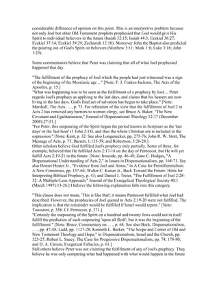 considerable difference of opinion on this point. This is an interpretive problem because
not only Joel but other Old Testament prophets prophesied that God would give His
Spirit to individual believers in the future (Isaiah 32:15; Isaiah 44:3; Ezekiel 36:27;
Ezekiel 37:14; Ezekiel 39:29; Zechariah 12:10). Moreover John the Baptist also predicted
the pouring out of God's Spirit on believers (Matthew 3:11; Mark 1:8; Luke 3:16; John
1:33).
Some commentators believe that Peter was claiming that all of what Joel prophesied
happened that day.
"The fulfillment of the prophecy of Joel which the people had just witnessed was a sign
of the beginning of the Messianic age ..." [Note: F. J. Foakes-Jackson, The Acts of the
Apostles, p. 15.]
"What was happening was to be seen as the fulfillment of a prophecy by Joel.... Peter
regards Joel's prophecy as applying to the last days, and claims that his hearers are now
living in the last days. God's final act of salvation has begun to take place." [Note:
Marshall, The Acts . . ., p. 73. For refutation of the view that the fulfillment of Joel 2 in
Acts 2 has removed any barriers to women clergy, see Bruce A. Baker, "The New
Covenant and Egalitarianism," Journal of Dispensational Theology 12:37 (December
2008):27-51.]
"For Peter, this outpouring of the Spirit began the period known in Scripture as the 'last
days' or the 'last hour' (1 John 2:18), and thus the whole Christian era is included in the
expression." [Note: Kent, p. 32. See also Longenecker, pp. 275-76; John R. W. Stott, The
Message of Acts, p. 73; Barrett, 1:135-39; and Robertson, 3:26-28.]
Other scholars believe God fulfilled Joel's prophecy only partially. Some of these, for
example, believed that He fulfilled Acts 2:17-18 on the day of Pentecost, but He will yet
fulfill Acts 2:19-21 in the future. [Note: Ironside, pp. 46-48; Zane C. Hodges, "A
Dispensational Understanding of Acts 2," in Issues in Dispensationalism, pp. 168-71. See
also Homer Heater Jr., "Evidence from Joel and Amos," in A Case for Premillennialism:
A New Consensus, pp. 157-64; Walter C. Kaiser Jr., Back Toward the Future: Hints for
Interpreting Biblical Prophecy, p. 43; and Daniel J. Treier, "The Fulfillment of Joel 2:28-
32: A Multiple-Lens Approach," Journal of the Evangelical Theological Society 40:1
(March 1997):13-26.] I believe the following explanation falls into this category.
"This clause does not mean, 'This is like that'; it means Pentecost fulfilled what Joel had
described. However, the prophecies of Joel quoted in Acts 2:19-20 were not fulfilled. The
implication is that the remainder would be fulfilled if Israel would repent." [Note:
Toussaint, p. 358. Cf. Pentecost, p. 271.]
"Certainly the outpouring of the Spirit on a hundred and twenty Jews could not in itself
fulfill the prediction of such outpouring 'upon all flesh'; but it was the beginning of the
fulfillment." [Note: Bruce, Commentary on . . ., p. 68. See also Bock, Dispensationalism,
. . ., pp. 47-48; Ladd, pp. 1127-28; Kenneth L. Barker, "The Scope and Center of Old and
New Testament Theology and Hope," in Dispensationalism, Israel and the Church, pp.
325-27; Robert L. Saucy, The Case for Progressive Dispensationalism, pp. 74, 178-80;
and D. A. Carson, Exegetical Fallacies, p. 61.]
Still others believe Peter was not claiming the fulfillment of any of Joel's prophecy. They
believe he was only comparing what had happened with what would happen in the future
 