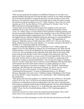 as Joel predicted.
"Peter was not saying that the prophecy was fulfilled at Pentecost or even that it was
partially fulfilled; knowing from Joel what the Spirit could do, he was simply reminding
the Jews that they should have recognized what they were then seeing as a work of the
Spirit also. He continued to quote from Joel at length only in order to be able to include
the salvation invitation recorded in Acts 2:21." [Note: Charles C. Ryrie, The Acts of the
Apostles, pp. 20-21. See also McGee, 4:519; and Warren W. Wiersbe, "Joel," in The
Bible Exposition Commentary/Prophets, p. 333.]
"It seems quite obvious that Peter did not quote Joel's prophecy in the sense of its
fulfillment in the events of Pentecost, but purely as a prophetic illustration of those
events. As a matter of fact, to avoid confusion, Peter's quotation evidently purposely goes
beyond any possible fulfillment at Pentecost by including events in the still future day of
the Lord, preceding kingdom establishment (Acts 2:19-20).... In the reference there is not
the slightest hint at a continual fulfillment during the church age or a coming fulfillment
toward the end of the church age." [Note: Merrill F. Unger, "The Significance of
Pentecost," Bibliotheca Sacra 122:486 (April-June 1965):176-77. See also John Nelson
Darby, Meditations on the Acts of the Apostles, 1:17; and idem, Synopsis of the Books of
the Bible, 4:13. Underlining added for clarification.]
"Virtually nothing that happened in Acts 2 is predicted in Joel 2. What actually did
happen in Acts two (the speaking in tongues) was not mentioned by Joel. What Joel did
mention (dreams, visions, the sun darkened, the moon turned into blood) did not happen
in Acts two. Joel was speaking of the outpouring of the Holy Spirit on the whole of the
nation of Israel in the last days, while Acts two speaks of the outpouring of the Holy
Spirit on the Twelve Apostles or, at most, on the 120 in the Upper Room. This is a far cry
from Joel's all flesh. However, there was one point of similarity, an outpouring of the
Holy Spirit, resulting in unusual manifestations. Acts two does not change or reinterpret
Joel two, nor does it deny that Joel two will have a literal fulfillment when the Holy Spirit
will be poured out on the whole nation of Israel. It is simply applying it to a New
Testament event because of one point of similarity." [Note: Arnold G. Fruchtenbaum,
Israelology: The Missing Link in Systematic Theology, pp. 844-45. See also Arno C.
Gaebelein, The Acts of the Apostles: An Exposition, p. 53; Thomas D. Ice,
"Dispensational Hermeneutics," in Issues in Dispensationalism, p. 41; Renald E.
Showers, Maranatha: Our Lord, Come! A Definitive Study of the Rapture of the Church,
pp. 36-38; Merrill F. Unger, Zechariah, p. 215; and Wiersbe, 1:409. Underlining added
for clarification.]
"Peter did not state that Joel's prophecy was fulfilled on the day of Pentecost. The details
of Joel 2:30-32 (cp. Acts 2:19-20) were not realized at that time. Peter quoted Joel's
prediction as an illustration of what was taking place in his day, and as a guarantee that
God would yet completely fulfill all that Joel had prophesied. The time of that fulfillment
is stated here ('aferward,' cp. Hosea 3:5), i.e. in the latter days when Israel turns to the
LORD." [Note: The New Scofield Reference Bible, p. 930. Underlining added for
clarification.]
I prefer this second view. Some writers have pointed out that the phrase "this is what"
(touto estin to) was a particular type of expression called a "pesher."
"His [Peter's] use of the Joel passage is in line with what since the discovery of the DSS
 