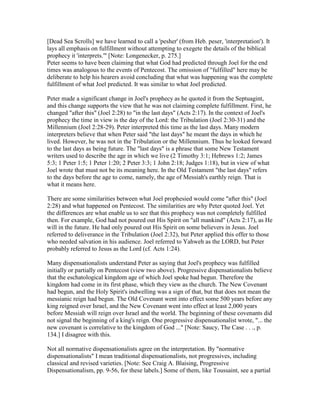 [Dead Sea Scrolls] we have learned to call a 'pesher' (from Heb. peser, 'interpretation'). It
lays all emphasis on fulfillment without attempting to exegete the details of the biblical
prophecy it 'interprets.'" [Note: Longenecker, p. 275.]
Peter seems to have been claiming that what God had predicted through Joel for the end
times was analogous to the events of Pentecost. The omission of "fulfilled" here may be
deliberate to help his hearers avoid concluding that what was happening was the complete
fulfillment of what Joel predicted. It was similar to what Joel predicted.
Peter made a significant change in Joel's prophecy as he quoted it from the Septuagint,
and this change supports the view that he was not claiming complete fulfillment. First, he
changed "after this" (Joel 2:28) to "in the last days" (Acts 2:17). In the context of Joel's
prophecy the time in view is the day of the Lord: the Tribulation (Joel 2:30-31) and the
Millennium (Joel 2:28-29). Peter interpreted this time as the last days. Many modern
interpreters believe that when Peter said "the last days" he meant the days in which he
lived. However, he was not in the Tribulation or the Millennium. Thus he looked forward
to the last days as being future. The "last days" is a phrase that some New Testament
writers used to describe the age in which we live (2 Timothy 3:1; Hebrews 1:2; James
5:3; 1 Peter 1:5; 1 Peter 1:20; 2 Peter 3:3; 1 John 2:18; Judges 1:18), but in view of what
Joel wrote that must not be its meaning here. In the Old Testament "the last days" refers
to the days before the age to come, namely, the age of Messiah's earthly reign. That is
what it means here.
There are some similarities between what Joel prophesied would come "after this" (Joel
2:28) and what happened on Pentecost. The similarities are why Peter quoted Joel. Yet
the differences are what enable us to see that this prophecy was not completely fulfilled
then. For example, God had not poured out His Spirit on "all mankind" (Acts 2:17), as He
will in the future. He had only poured out His Spirit on some believers in Jesus. Joel
referred to deliverance in the Tribulation (Joel 2:32), but Peter applied this offer to those
who needed salvation in his audience. Joel referred to Yahweh as the LORD, but Peter
probably referred to Jesus as the Lord (cf. Acts 1:24).
Many dispensationalists understand Peter as saying that Joel's prophecy was fulfilled
initially or partially on Pentecost (view two above). Progressive dispensationalists believe
that the eschatological kingdom age of which Joel spoke had begun. Therefore the
kingdom had come in its first phase, which they view as the church. The New Covenant
had begun, and the Holy Spirit's indwelling was a sign of that, but that does not mean the
messianic reign had begun. The Old Covenant went into effect some 500 years before any
king reigned over Israel, and the New Covenant went into effect at least 2,000 years
before Messiah will reign over Israel and the world. The beginning of these covenants did
not signal the beginning of a king's reign. One progressive dispensationalist wrote, "... the
new covenant is correlative to the kingdom of God ..." [Note: Saucy, The Case . . ., p.
134.] I disagree with this.
Not all normative dispensationalists agree on the interpretation. By "normative
dispensationalists" I mean traditional dispensationalists, not progressives, including
classical and revised varieties. [Note: See Craig A. Blaising, Progressive
Dispensationalism, pp. 9-56, for these labels.] Some of them, like Toussaint, see a partial
 