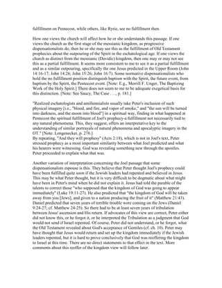 fulfillment on Pentecost, while others, like Ryrie, see no fulfillment then.
How one views the church will affect how he or she understands this passage. If one
views the church as the first stage of the messianic kingdom, as progressive
dispensationalists do, then he or she may see this as the fulfillment of Old Testament
prophecies about the outpouring of the Spirit in the eschatological age. If one views the
church as distinct from the messianic (Davidic) kingdom, then one may or may not see
this as a partial fulfillment. It seems more consistent to me to see it as a partial fulfillment
and as a similar outpouring, specifically the one Jesus predicted in the Upper Room (John
14:16-17; John 14:26; John 15:26; John 16:7). Some normative dispensationalists who
hold the no fulfillment position distinguish baptism with the Spirit, the future event, from
baptism by the Spirit, the Pentecost event. [Note: E.g., Merrill F. Unger, The Baptizing
Work of the Holy Spirit.] There does not seem to me to be adequate exegetical basis for
this distinction. [Note: See Saucy, The Case . . ., p. 181.]
"Realized eschatologists and amillennialists usually take Peter's inclusion of such
physical imagery [i.e., "blood, and fire, and vapor of smoke," and "the sun will be turned
into darkness, and the moon into blood"] in a spiritual way, finding in what happened at
Pentecost the spiritual fulfillment of Joel's prophecy-a fulfillment not necessarily tied to
any natural phenomena. This, they suggest, offers an interpretative key to the
understanding of similar portrayals of natural phenomena and apocalyptic imagery in the
OT." [Note: Longenecker, p. 276.]
By repeating, "And they will prophesy" (Acts 2:18), which is not in Joel's text, Peter
stressed prophecy as a most important similarity between what Joel predicted and what
his hearers were witnessing. God was revealing something new through the apostles.
Peter proceeded to explain what that was.
Another variation of interpretation concerning the Joel passage that some
dispensationalists espouse is this. They believe that Peter thought Joel's prophecy could
have been fulfilled quite soon if the Jewish leaders had repented and believed in Jesus.
This may be what Peter thought, but it is very difficult to be dogmatic about what might
have been in Peter's mind when he did not explain it. Jesus had told the parable of the
talents to correct those "who supposed that the kingdom of God was going to appear
immediately" (Luke 19:11-27). He also predicted that "the kingdom of God will be taken
away from you [Jews], and given to a nation producing the fruit of it" (Matthew 21:43).
Daniel predicted that seven years of terrible trouble were coming on the Jews (Daniel
9:24-27; cf. Matthew 24-25). So there had to be at least seven years of tribulation
between Jesus' ascension and His return. If advocates of this view are correct, Peter either
did not know this, or he forgot it, or he interpreted the Tribulation as a judgment that God
would not send if Israel repented. Of course, Peter did not understand, or he forgot, what
the Old Testament revealed about God's acceptance of Gentiles (cf. ch. 10). Peter may
have thought that Jesus would return and set up the kingdom immediately if the Jewish
leaders repented, but it is hard to prove conclusively that God was reoffering the kingdom
to Israel at this time. There are no direct statements to that effect in the text. More
comments about this reoffer of the kingdom view will follow later.
 