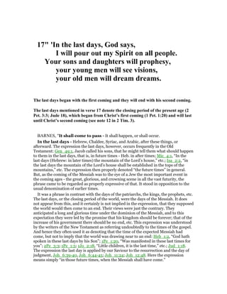 17" 'In the last days, God says,
I will pour out my Spirit on all people.
Your sons and daughters will prophesy,
your young men will see visions,
your old men will dream dreams.
The last days began with the first coming and they will end with his second coming.
The last days mentioned in verse 17 denote the closing period of the present age (2
Pet. 3:3; Jude 18), which began from Christ’s first coming (1 Pet. 1:20) and will last
until Christ’s second coming (see note 12 in 2 Tim. 3).
BARNES, "It shall come to pass - It shall happen, or shall occur.
In the last days - Hebrew, Chaldee, Syriac, and Arabic, after these things, or
afterward. The expression the last days, however, occurs frequently in the Old
Testament: Gen_49:1, Jacob called his sons, that he might tell them what should happen
to them in the last days, that is, in future times - Heb. in after times; Mic_4:1, “In the
last days (Hebrew: in later times) the mountain of the Lord’s house,” etc.; Isa_2:2, “in
the last days the mountain of the Lord’s house shall be established in the tops of the
mountains,” etc. The expression then properly denoted “the future times” in general.
But, as the coming of the Messiah was to the eye of a Jew the most important event in
the coming ages - the great, glorious, and crowning scene in all the vast futurity, the
phrase came to be regarded as properly expressive of that. It stood in opposition to the
usual denomination of earlier times.
It was a phrase in contrast with the days of the patriarchs, the kings, the prophets, etc.
The last days, or the closing period of the world, were the days of the Messiah. It does
not appear from this, and it certainly is not implied in the expression, that they supposed
the world would then come to an end. Their views were just the contrary. They
anticipated a long and glorious time under the dominion of the Messiah, and to this
expectation they were led by the promise that his kingdom should be forever; that of the
increase of his government there should be no end, etc. This expression was understood
by the writers of the New Testament as referring undoubtedly to the times of the gospel.
And hence they often used it as denoting that the time of the expected Messiah had
come, but not to imply that the world was drawing near to an end: Heb_1:2, “God hath
spoken in these last days by his Son”; 1Pe_1:20, “Was manifested in these last times for
you”; 2Pe_3:3; 1Pe_1:5; 1Jo_2:18, “Little children, it is the last time,” etc.; Jud_1:18.
The expression the last day is applied by our Saviour to the resurrection and the day of
judgment, Joh_6:39-40, Joh_6:44-45; Joh_11:24; Joh_12:48. Here the expression
means simply “in those future times, when the Messiah shall have come.”
 