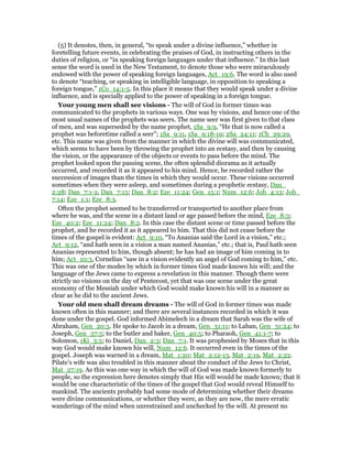 (5) It denotes, then, in general, “to speak under a divine influence,” whether in
foretelling future events, in celebrating the praises of God, in instructing others in the
duties of religion, or “in speaking foreign languages under that influence.” In this last
sense the word is used in the New Testament, to denote those who were miraculously
endowed with the power of speaking foreign languages, Act_19:6. The word is also used
to denote “teaching, or speaking in intelligible language, in opposition to speaking a
foreign tongue,” 1Co_14:1-5. In this place it means that they would speak under a divine
influence, and is specially applied to the power of speaking in a foreign tongue.
Your young men shall see visions - The will of God in former times was
communicated to the prophets in various ways. One was by visions, and hence one of the
most usual names of the prophets was seers. The name seer was first given to that class
of men, and was superseded by the name prophet, 1Sa_9:9, “He that is now called a
prophet was beforetime called a seer”; 1Sa_9:11, 1Sa_9:18-19; 2Sa_24:11; 1Ch_29:29,
etc. This name was given from the manner in which the divine will was communicated,
which seems to have been by throwing the prophet into an ecstasy, and then by causing
the vision, or the appearance of the objects or events to pass before the mind. The
prophet looked upon the passing scene, the often splendid diorama as it actually
occurred, and recorded it as it appeared to his mind. Hence, he recorded rather the
succession of images than the times in which they would occur. These visions occurred
sometimes when they were asleep, and sometimes during a prophetic ecstasy, Dan_
2:28; Dan_7:1-2, Dan_7:15; Dan_8:2; Eze_11:24; Gen_15:1; Num_12:6; Job_4:13; Job_
7:14; Eze_1:1; Eze_8:3.
Often the prophet seemed to be transferred or transported to another place from
where he was, and the scene in a distant land or age passed before the mind, Eze_8:3;
Eze_40:2; Eze_11:24; Dan_8:2. In this case the distant scene or time passed before the
prophet, and he recorded it as it appeared to him. That this did not cease before the
times of the gospel is evident: Act_9:10, “To Ananias said the Lord in a vision,” etc.;
Act_9:12, “and hath seen in a vision a man named Ananias,” etc.; that is, Paul hath seen
Ananias represented to him, though absent; he has had an image of him coming in to
him; Act_10:3, Cornelius “saw in a vision evidently an angel of God coming to him,” etc.
This was one of the modes by which in former times God made known his will; and the
language of the Jews came to express a revelation in this manner. Though there were
strictly no visions on the day of Pentecost, yet that was one scene under the great
economy of the Messiah under which God would make known his will in a manner as
clear as he did to the ancient Jews.
Your old men shall dream dreams - The will of God in former times was made
known often in this manner; and there are several instances recorded in which it was
done under the gospel. God informed Abimelech in a dream that Sarah was the wife of
Abraham, Gen_20:3. He spoke to Jacob in a dream, Gen_31:11; to Laban, Gen_31:24; to
Joseph, Gen_37:5; to the butler and baker, Gen_40:5; to Pharaoh, Gen_41:1-7; to
Solomon, 1Ki_3:5; to Daniel, Dan_2:3; Dan_7:1. It was prophesied by Moses that in this
way God would make known his will, Num_12:6. It occurred even in the times of the
gospel. Joseph was warned in a dream, Mat_1:20; Mat_2:12-13, Mat_2:19, Mat_2:22.
Pilate’s wife was also troubled in this manner about the conduct of the Jews to Christ,
Mat_27:19. As this was one way in which the will of God was made known formerly to
people, so the expression here denotes simply that His will would be made known; that it
would be one characteristic of the times of the gospel that God would reveal Himself to
mankind. The ancients probably had some mode of determining whether their dreams
were divine communications, or whether they were, as they are now, the mere erratic
wanderings of the mind when unrestrained and unchecked by the will. At present no
 