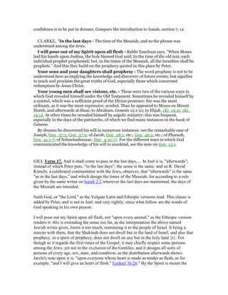 confidence is to be put in dreams. Compare the introduction to Isaiah, section 7, 12.
CLARKE, "In the last days - The time of the Messiah; and so the phrase was
understood among the Jews.
I will pour out of my Spirit upon all flesh - Rabbi Tanchum says, “When Moses
laid his hands upon Joshua, the holy blessed God said, In the time of the old text, each
individual prophet prophesied; but, in the times of the Messiah, all the Israelites shall be
prophets.” And this they build on the prophecy quoted in this place by Peter.
Your sons and your daughters shall prophesy - The word prophesy is not to be
understood here as implying the knowledge and discovery of future events; but signifies
to teach and proclaim the great truths of God, especially those which concerned
redemption by Jesus Christ.
Your young men shall see visions, etc. - These were two of the various ways in
which God revealed himself under the Old Testament. Sometimes he revealed himself by
a symbol, which was a sufficient proof of the Divine presence: fire was the most
ordinary, as it was the most expressive, symbol. Thus he appeared to Moses on Mount
Horeb, and afterwards at Sinai; to Abraham, Genesis 15:1-21; to Elijah, 1Ki_19:11, 1Ki_
19:12. At other times he revealed himself by angelic ministry: this was frequent,
especially in the days of the patriarchs, of which we find many instances in the book of
Genesis.
By dreams he discovered his will in numerous instances: see the remarkable case of
Joseph, Gen_37:5, Gen_37:9; of Jacob, Gen_28:1, etc.; Gen_46:2, etc.; of Pharaoh,
Gen_41:1-7; of Nebuchadnezzar, Dan_4:10-17. For the different ways in which God
communicated the knowledge of his will to mankind, see the note on Gen_15:1.
GILL Verse 17. And it shall come to pass in the last days,.... In Joel it is, "afterwards";
instead of which Peter puts, "in the last days"; the sense is the same: and so R. David
Kimchi, a celebrated commentator with the Jews, observes, that "afterwards" is the same
"as in the last days," and which design the times of the Messiah; for according to a rule
given by the same writer on Isaiah 2:2 wherever the last days are mentioned, the days of
the Messiah are intended.
Saith God, or "the Lord," as the Vulgate Latin and Ethiopic versions read. This clause is
added by Peter, and is not in Joel; and very rightly, since what follow are the words of
God speaking in his own person:
I will pour out my Spirit upon all flesh; not "upon every animal," as the Ethiopic version
renders it: this is extending the sense too far, as the interpretation the above named
Jewish writer gives, limits it too much, restraining it to the people of Israel. It being a
maxim with them, that the Shekinah does not dwell but in the land of Israel; and also that
prophecy, or a spirit of prophecy, does not dwell on any but in the holy land {r}. For
though as it regards the first times of the Gospel, it may chiefly respect some persons
among the Jews, yet not to the exclusion of the Gentiles; and it designs all sorts of
persons of every age, sex, state, and condition, as the distribution afterwards shows.
Jarchi's note upon it is, "upon everyone whose heart is made as tender as flesh; as for
example, "and I will give an heart of flesh," Ezekiel 36:26." By the Spirit is meant the
 