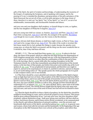 gifts of the Spirit, the spirit of wisdom and knowledge, of understanding the mysteries of
the Gospel, of explaining the Scriptures, and of speaking with tongues; and by the
pouring of it out, is intended the abundance and great plenty of the gifts and graces of the
Spirit bestowed; but yet not all of him, or all his gifts and grace in the large extent of
them: therefore it is said, not "my Spirit," but "of my Spirit," or "out of it"; as out of an
unfathomable, immeasurable, and inexhaustible fountain and fulness:
and your sons and your daughters shall prophesy: or foretell things to come, as Agabus,
and the four daughters of Philip the Evangelist, Acts 21:9
and your young men shall see visions; as Ananias, Acts 9:10, and Peter, Acts 10:17 and
Paul when a young man, Acts 22:17 and John, the youngest of the apostles, Revelation
1:10 though he was in years, when he saw the visions in the Revelations:
and your old men shall dream dreams; or shall have night visions, as Paul at Troas, Acts
16:9 and in his voyage when at sea, Acts 27:23. The order of the words is inverted, this
last clause stands first in Joel; perhaps the change is made, because the apostles were
young men, on whom the Spirit was poured; and the thing was the more wonderful that so
it should be, than if they had been old men.
HENRY, 17-21, "The text itself that Peter quotes, Act_2:17-21. It refers to the last
days, the times of the gospel, which are called the last days because the dispensation of
God's kingdom among men, which the gospel sets up, is the last dispensation of divine
grace, and we are to look for no other than the continuation of this to the end of time.
Or, in the last days, that is, a great while after the ceasing of prophecy in the Old
Testament church. Or, in the days immediately preceding the destruction of the Jewish
nation, in the last days of that people, just before that great and notable day of the Lord
spoken of, Act_2:20. “It was prophesied of and promised, and therefore you ought to
expect it, and not to be surprised at it; to desire it, and bid it welcome, and not to dispute
it, as not worth taking notice of.” The apostle quotes the whole paragraph, for it is good
to take scripture entire; now it was foretold,
[1.] That there should be a more plentiful and extensive effusion of the Spirit of grace
from on high than had ever yet been. The prophets of the Old Testament had been filled
with the Holy Ghost, and it was said of the people of Israel that God gave them his good
Spirit to instruct them, Neh_9:20. But now the Spirit shall be poured out, not only upon
the Jews, but upon all flesh, Gentiles as well as Jews, though yet Peter himself did not
understand it so, as appears, Act_11:17. Or, upon all flesh, that is, upon some of all ranks
and conditions of men. The Jewish doctors taught that the Spirit came only upon wise
and rich men, and such as were of the seed of Israel; but God will not tie himself to their
rules.
[2.] That the Spirit should be in them a Spirit of prophecy; by the Spirit they should be
enabled to foretel things to come, and to preach the gospel to every creature. This power
shall be given without distinction of sex - not only your sons, but your daughters shall
prophesy; without distinction of age - both your young men and your old men shall see
visions, and dream dreams, and in them receive divine revelations, to be communicated
to the church; and without distinction of outward condition - even the servants and
handmaids shall receive of the Spirit, and shall prophesy (Act_2:18); or, in general, men
and women, whom God calls his servants and his handmaids. In the beginning of the age
of prophecy in the Old Testament there were schools of the prophets, and, before that,
 