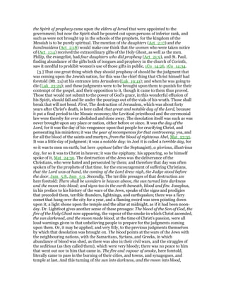 the Spirit of prophecy came upon the elders of Israel that were appointed to the
government; but now the Spirit shall be poured out upon persons of inferior rank, and
such as were not brought up in the schools of the prophets, for the kingdom of the
Messiah is to be purely spiritual. The mention of the daughters (Act_2:17) and the
handmaidens (Act_2:18) would make one think that the women who were taken notice
of (Act_1:14) received the extraordinary gifts of the Holy Ghost, as well as the men.
Philip, the evangelist, had four daughters who did prophesy (Act_21:9), and St. Paul,
finding abundance of the gifts both of tongues and prophecy in the church of Corinth,
saw it needful to prohibit women's use of those gifts in public, 1Co_14:26, 1Co_14:34.
[3.] That one great thing which they should prophesy of should be the judgment that
was coming upon the Jewish nation, for this was the chief thing that Christ himself had
foretold (Mt. 24) at his entrance into Jerusalem (Luk_19:41); and when he was going to
die (Luk_23:29); and these judgments were to be brought upon them to punish for their
contempt of the gospel, and their opposition to it, though it came to them thus proved.
Those that would not submit to the power of God's grace, in this wonderful effusion of
his Spirit, should fall and lie under the pourings out of the vials of his wrath. Those shall
break that will not bend. First, The destruction of Jerusalem, which was about forty
years after Christ's death, is here called that great and notable day of the Lord, because
it put a final period to the Mosaic economy; the Levitical priesthood and the ceremonial
law were thereby for ever abolished and done away. The desolation itself was such as was
never brought upon any place or nation, either before or since. It was the day of the
Lord, for it was the day of his vengeance upon that people for crucifying Christ, and
persecuting his ministers; it was the year of recompences for that controversy; yea, and
for all the blood of the saints and martyrs, from the blood of righteous Abel, Mat_23:35.
It was a little day of judgment; it was a notable day: in Joel it is called a terrible day, for
so it was to men on earth; but here epiphanē (after the Septuagint), a glorious, illustrious
day, for so it was to Christ in heaven; it was the epiphany, his appearing, so he himself
spoke of it, Mat_24:30. The destruction of the Jews was the deliverance of the
Christians, who were hated and persecuted by them; and therefore that day was often
spoken of by the prophets of that time, for the encouragement of suffering Christians,
that the Lord was at hand, the coming of the Lord drew nigh, the Judge stood before
the door, Jam_5:8, Jam_5:9. Secondly, The terrible presages of that destruction are
here foretold: There shall be wonders in heaven above, the sun turned into darkness
and the moon into blood; and signs too in the earth beneath, blood and fire. Josephus,
in his preface to his history of the wars of the Jews, speaks of the signs and prodigies
that preceded them, terrible thunders, lightnings, and earthquakes; there was a fiery
comet that hung over the city for a year, and a flaming sword was seen pointing down
upon it; a light shone upon the temple and the altar at midnight, as if it had been noon-
day. Dr. Lightfoot gives another sense of these presages: The blood of the Son of God, the
fire of the Holy Ghost now appearing, the vapour of the smoke in which Christ ascended,
the sun darkened, and the moon made blood, at the time of Christ's passion, were all
loud warnings given to that unbelieving people to prepare for the judgments coming
upon them. Or, it may be applied, and very fitly, to the previous judgments themselves
by which that desolation was brought on. The blood points at the wars of the Jews with
the neighbouring nations, with the Samaritans, Syrians, and Greeks, in which
abundance of blood was shed, as there was also in their civil wars, and the struggles of
the seditious (as they called them), which were very bloody; there was no peace to him
that went out nor to him that came in. The fire and vapour of smoke, here foretold,
literally came to pass in the burning of their cities, and towns, and synagogues, and
temple at last. And this turning of the sun into darkness, and the moon into blood,
 