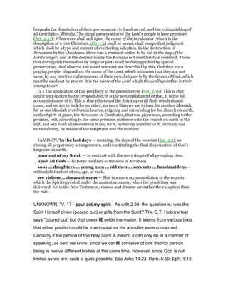 bespeaks the dissolution of their government, civil and sacred, and the extinguishing of
all their lights. Thirdly, The signal preservation of the Lord's people is here promised
(Act_2:21): Whosoever shall call upon the name of the Lord Jesus (which is the
description of a true Christian, 1Co_1:2) shall be saved, shall escape that judgment
which shall be a type and earnest of everlasting salvation. In the destruction of
Jerusalem by the Chaldeans, there was a remnant sealed to be hid in the day of the
Lord's anger; and in the destruction by the Romans not one Christian perished. Those
that distinguish themselves by singular piety shall be distinguished by special
preservation. And observe, the saved remnant are described by this, that they are a
praying people: they call on the name of the Lord, which intimates that they are not
saved by any merit or righteousness of their own, but purely by the favour of God, which
must be sued out by prayer. It is the name of the Lord which they call upon that is their
strong tower.
(2.) The application of this prophecy to the present event (Act_2:16): This is that
which was spoken by the prophet Joel; it is the accomplishment of that, it is the full
accomplishment of it. This is that effusion of the Spirit upon all flesh which should
come, and we are to look for no other, no more than we are to look for another Messiah;
for as our Messiah ever lives in heaven, reigning and interceding for his church on earth,
so this Spirit of grace, the Advocate, or Comforter, that was given now, according to the
promise, will, according to the same promise, continue with the church on earth to the
end, and will work all its works in it and for it, and every member of it, ordinary and
extraordinary, by means of the scriptures and the ministry.
JAMISON,"in the last days — meaning, the days of the Messiah (Isa_2:2); as
closing all preparatory arrangements, and constituting the final dispensation of God’s
kingdom on earth.
pour out of my Spirit — in contrast with the mere drops of all preceding time.
upon all flesh — hitherto confined to the seed of Abraham.
sons ... daughters ... young men ... old men ... servants ... handmaidens —
without distinction of sex, age, or rank.
see visions ... dream dreams — This is a mere accommodation to the ways in
which the Spirit operated under the ancient economy, when the prediction was
delivered; for in the New Testament, visions and dreams are rather the exception than
the rule.
UNKNOWN, "V. 17 - pour out my spiritpour out my spiritpour out my spiritpour out my spirit - As with 2:38, the question is: was the
Spirit Himself given (poured out) or gifts from the Spirit? The O.T. Hebrew text
says "poured out" but that doesn稚 settle the matter. It seems from various texts
that either position could be true insofar as the apostles were concerned.
Certainly if the person of the Holy Spirit is meant, it can only be in a manner of
speaking, as best we know, since we can稚 conceive of one distinct person
being in twelve different bodies at the same time. However, since God is not
limited as we are, such is quite possible. See John 14:23; Rom. 5:59; Eph. 1:13;
 