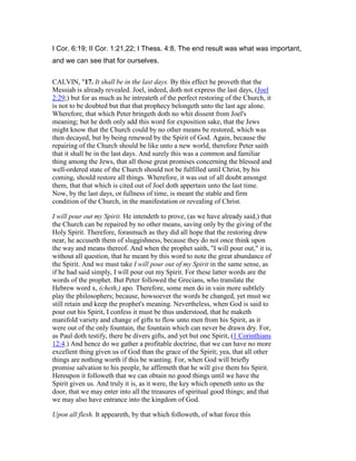 I Cor. 6:19; II Cor. 1:21,22; I Thess. 4:8. The end result was what was important,
and we can see that for ourselves.
CALVIN, "17. It shall be in the last days. By this effect he proveth that the
Messiah is already revealed. Joel, indeed, doth not express the last days, (Joel
2:29;) but for as much as he intreateth of the perfect restoring of the Church, it
is not to be doubted but that that prophecy belongeth unto the last age alone.
Wherefore, that which Peter bringeth doth no whit dissent from Joel's
meaning; but he doth only add this word for exposition sake, that the Jews
might know that the Church could by no other means be restored, which was
then decayed, but by being renewed by the Spirit of God. Again, because the
repairing of the Church should be like unto a new world, therefore Peter saith
that it shall be in the last days. And surely this was a common and familiar
thing among the Jews, that all those great promises concerning the blessed and
well-ordered state of the Church should not be fulfilled until Christ, by his
coming, should restore all things. Wherefore, it was out of all doubt amongst
them, that that which is cited out of Joel doth appertain unto the last time.
Now, by the last days, or fullness of time, is meant the stable and firm
condition of the Church, in the manifestation or revealing of Christ.
I will pour out my Spirit. He intendeth to prove, (as we have already said,) that
the Church can be repaired by no other means, saving only by the giving of the
Holy Spirit. Therefore, forasmuch as they did all hope that the restoring drew
near, he accuseth them of sluggishness, because they do not once think upon
the way and means thereof. And when the prophet saith, "I will pour out," it is,
without all question, that he meant by this word to note the great abundance of
the Spirit. And we must take I will pour out of my Spirit in the same sense, as
if he had said simply, I will pour out my Spirit. For these latter words are the
words of the prophet. But Peter followed the Grecians, who translate the
Hebrew word x, (cheth,) apo. Therefore, some men do in vain more subtlely
play the philosophers; because, howsoever the words be changed, yet must we
still retain and keep the prophet's meaning. Nevertheless, when God is said to
pour out his Spirit, I confess it must be thus understood, that he maketh
manifold variety and change of gifts to flow unto men from his Spirit, as it
were out of the only fountain, the fountain which can never be drawn dry. For,
as Paul doth testify, there be divers gifts, and yet but one Spirit, (1 Corinthians
12:4.) And hence do we gather a profitable doctrine, that we can have no more
excellent thing given us of God than the grace of the Spirit; yea, that all other
things are nothing worth if this be wanting. For, when God will briefly
promise salvation to his people, he affirmeth that he will give them his Spirit.
Hereupon it followeth that we can obtain no good things until we have the
Spirit given us. And truly it is, as it were, the key which openeth unto us the
door, that we may enter into all the treasures of spiritual good things; and that
we may also have entrance into the kingdom of God.
Upon all flesh. It appeareth, by that which followeth, of what force this
 