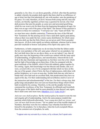 generality is; for, first, it is set down generally, all flesh; after that the partition
is added, whereby the prophet doth signify that there shall be no difference of
age or kind, but that God admitteth all, one with another, unto the partaking of
his grace. It is said, therefore, all flesh, because both young and old, men and
women, are thereby signified; yet here may a question be moved, why Clod
doth promise that unto his people, as some new and unwonted good thing,
which he was wont to do for them from the beginning throughout all ages; for
there was no age void of the grace of the Spirit. The answer of this question is
set down in these two sentences: "I will pour out," and, "Upon all flesh;" for
we must here note a double contrariety, 6 between the time of the Old and
New Testament; for the pouring out (as I have said) doth signify great plenty,
when as there was under the law a more scarce distribution; for which cause
John also doth say that the Holy Ghost was not given until Christ ascended
into heaven. All flesh cloth signify an infinite multitude, whereas God in times
past did vouchsafe to bestow such plenty of his Spirit only upon a few.
Furthermore, in both comparisons we do not deny but that the fathers under
the law were partakers of the self, same grace whereof we are partakers; but
the Lord doth show that we are above them, as we are indeed. I say, that all
godly men since the beginning of the world were endued with the same spirit
of understanding, of righteousness, and sanctification, wherewith the Lord
doth at this day illuminate and regenerate us; but there were but a few which
had the light of knowledge given them then, if they be compared with the
great multitude of the faithful, which Christ did suddenly gather together by
his coming. Again, their knowledge was but obscure and slender, and, as it
were, covered with a veil, if it be compared with that which we have at this
day out of the gospel, where Christ, the Sun of righteousness, doth shine with
perfect brightness, as it were at noon day. Neither doth that any whit hurt or
hinder that a few had such an excellent faith, that peradventure they have no
equal at this day. For their understanding did nevertheless smell or savor of
the instruction and schoolmastership7 of the law. For that is always true, that
godly kings and prophets have not seen nor heard those things which Christ
hath revealed by his coming. Therefore, to the end the prophet Joel may
commend the excellency of the New Testament, he affirmeth and foretelleth
that the grace of the Spirit shall be more plentiful in time thereof; and, again,
that it shall come unto more men, (Matthew 13:17; Luke 10:24.)
And your sons shall prophesy. By the word prophesy he meant to note the rare
and singular gift of understanding. And to the same purpose tendeth that
partition which followeth afterwards, "your young men shall see visions, and
your old men shall dream dreams;" for we gather out of the twelfth chapter of
Numbers, that these were the two ordinary ways whereby God did reveal
himself to the prophets. For in that place, when the Lord exempteth Moses
from the common sort of prophets, he saith,
"I appear unto my servants by a vision, or by a dream; but I speak unto
 