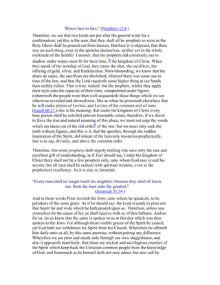 Moses face to face," (Numbers 12:6.)
Therefore, we see that two kinds are put after the general word for a
confirmation; yet this is the sum, that they shall all be prophets so soon as the
Holy Ghost shall be poured out from heaven. But here it is objected, that there
was no such thing, even in the apostles themselves, neither yet in the whole
multitude of the faithful. I answer, that the prophets did commonly use to
shadow under tropes most fit for their time, 8 the kingdom of Christ. When
they speak of the worship of God, they name the altar, the sacrifices, the
offering of gold, silver, and frankincense. Notwithstanding, we know that the
altars do cease, the sacrifices are abolished, whereof there was some use in
time of the law; and that the Lord requireth some higher thing at our hands
than earthly riches. That is true, indeed; but the prophets, whilst they apply
their style unto the capacity of their time, comprehend under figures
(wherewith the people were then well acquainted) those things which we see
otherwise revealed and showed now, like as when he promiseth elsewhere that
he will make priests of Levites, and Levites of the common sort of men,
(Isaiah 66:21,) this is his meaning, that under the kingdom of Christ every
base person shall be extolled unto an honorable estate; therefore, if we desire
to ]lave the true and natural meaning of this place, we must not urge the words
which are taken out of the old order9 of the law; but we must only seek the
truth without figures, and this is it, that the apostles, through the sudden
inspiration of the Spirit, did intreat of the heavenly mysteries prophetically,
that is to say, divinely, and above the common order.
Therefore, this word prophesy doth signify nothing else save only the rare and
excellent gift of understanding, as if Joel should say, Under the kingdom of
Christ there shall not be a few prophets only, unto whom God may reveal his
secrets; but all men shall be endued with spiritual wisdom, even to the
prophetical excellency. As it is also in Jeremiah,
"Every man shall no longer teach his neighbor; because they shall all know
me, from the least unto the greatest,"
(Jeremiah 31:34.)
And in these words Peter inviteth the Jews, unto whom he speaketh, to be
partakers of the same grace. As if he should say, the Lord is ready to pour out
that Spirit far and wide which he hath poured upon us. Therefore, unless you
yourselves be the cause of let, ye shall receive with us of this fullness. And as
for us, let us know that the same is spoken to us at this day which was then
spoken to the Jews. For although those visible graces of the Spirit be ceased,
yet God hath not withdrawn his Spirit from his Church. Wherefore he offereth
him daily unto us all, by this same promise, without putting any difference.
Wherefore we are poor and needy only through our own sluggishness; and
also it appeareth manifestly, that those are wicked and sacrilegious enemies of
the Spirit which keep back the Christian common people from the knowledge
of God; and forasmuch as he himself doth not only admit, but also call by
 
