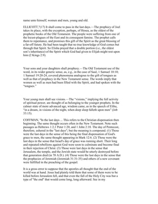 name unto himself, women and men, young and old.
ELLICOTT,"(17) It shall come to pass in the last days.—The prophecy of Joel
takes its place, with the exception, perhaps, of Hosea, as the oldest of the
prophetic books of the Old Testament. The people were suffering from one of
the locust-plagues of the East and its consequent famine. The prophet calls
them to repentance, and promises this gift of the Spirit as the great blessing of
a far-off future. He had been taught that no true knowledge of God comes but
through that Spirit. So Elisha prayed that a double portion (i.e., the eldest
son’s inheritance) of the Spirit which God had given to Elijah might rest upon
him (2 Kings 2:9).
Your sons and your daughters shall prophesy.—The Old Testament use of the
word, in its wider generic sense, as, e.g., in the case of Saul, 1 Samuel 10:10;
1 Samuel 19:20-24, covered phenomena analogous to the gift of tongues as
well as that of prophecy in the New Testament sense. The words imply that
women as well as men had been filled with the Spirit, and had spoken with the
“tongues.”
Your young men shall see visions.—The “visions,” implying the full activity
of spiritual power, are thought of as belonging to the younger prophets. In the
calmer state of more advanced age, wisdom came, as in the speech of Elihu,
“in a dream, in visions of the night, when deep sleep falleth upon men” (Job
33:15).
COFFMAN, "In the last days ... This refers to the Christian dispensation then
beginning. The same thought occurs often in the New Testament. Note such
passages as Hebrews 1:2,1 Peter 1:20, and 1 John 2:18. The day of Pentecost,
therefore, ushered in the "last days"; but the meaning is compound. (1) Those
were the last days in the sense of this being the final dispensation of God's
grace to men, the same thought appearing in Mark 12:6. (2) Those were the
last days in the sense that Israel's day of grace was running short. Their long
and repeated rebellions against God were soon to culminate and become final
in their rejection of Christ. (3) Those were last days in the sense that
Jerusalem, the temple, and the Jewish state would be utterly destroyed before
that generation died (in 70 A.D.). (4) Those were the last days in the sense that
the prophecies of Jeremiah (Jeremiah 31:31-35) and others of a new covenant
were fulfilled in the preaching of the gospel.
It is a gross error to suppose that the apostles all thought that the end of the
world was at hand. Jesus had plainly told them that some of them were to be
killed before Jerusalem fell, and that even the fall of the Holy City was but a
type of "the end" that would come long, long afterward. See in my
 