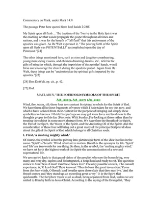 Commentary on Mark, under Mark 14:9.
The passage Peter here quoted from Joel Isaiah 2:28ff.
My Spirit upon all flesh ... The baptism of the Twelve in the Holy Spirit was
the enabling act that would propagate the gospel throughout all times and
nations, and it was for the benefit of "all flesh" that this endowment of the
apostles was given. As De Welt expressed it, "The pouring forth of the Spirit
upon all flesh was POTENTIALLY accomplished upon the day of
Pentecost."[24]
The other things mentioned here, such as sons and daughters prophesying,
young men seeing visions, and old men dreaming dreams, etc., refer to the
gifts of miracles which, through the imposition of the apostles' hands, would
bless and encourage the church during the apostolic period. Again from De
Welt, these things can be "understood as the spiritual gifts imparted by the
apostles."[25]
[24] Don DeWelt, op. cit., p. 42.
[25] Ibid.
MACLAREN,"THE FOURFOLD SYMBOLS OF THE SPIRIT
Act_2:2-3, Act_2:17; 1Jn_2:20
Wind, fire, water, oil,-these four are constant Scriptural symbols for the Spirit of God.
We have them all in these fragments of verses which I have taken for my text now, and
which I have isolated from their context for the purpose of bringing out simply these
symbolical references. I think that perhaps we may get some force and freshness to the
thoughts proper to this day [Footnote: Whit Sunday.] by looking at these rather than by
treating the subject in some more abstract form. We have then the Breath of the Spirit,
the Fire of the Spirit, the Water of the Spirit, and the Anointing Oil of the Spirit. And the
consideration of these four will bring out a great many of the principal Scriptural ideas
about the gift of the Spirit of God which belongs to all Christian souls.
I. First, ‘a rushing mighty wind.’
Of course, the symbol is but the putting into picturesque form of the idea that lies in the
name. ‘Spirit’ is ‘breath.’ Wind is but air in motion. Breath is the synonym for life. ‘Spirit’
and ‘life’ are two words for one thing. So then, in the symbol, the ‘rushing mighty wind,’
we have set forth the highest work of the Spirit-the communication of a new and
supernatural life.
We are carried hack to that grand vision of the prophet who saw the bones lying, very
many and very dry, sapless and disintegrated, a heap dead and ready to rot. The question
comes to him: ‘Son of man! Can these bones live?’ The only possible answer, if he consult
experience, is, ‘O Lord God! Thou knowest.’ Then follows the great invocation: ‘Come
from the four winds, O Breath! and breathe upon these slain that they may live.’ And the
Breath comes and ‘they stand up, an exceeding great army.’ ‘It is the Spirit that
quickeneth.’ The Scripture treats us all as dead, being separated from God, unless we are
united to Him by faith in Jesus Christ. According to the saying of the Evangelist, ‘They
 