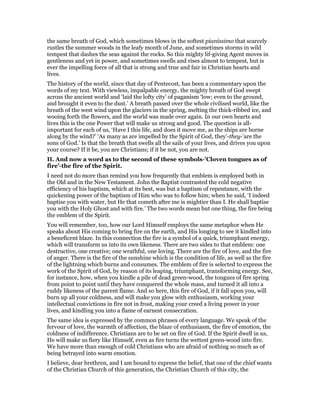 the same breath of God, which sometimes blows in the softest pianissimo that scarcely
rustles the summer woods in the leafy month of June, and sometimes storms in wild
tempest that dashes the seas against the rocks. So this mighty lif-giving Agent moves in
gentleness and yet in power, and sometimes swells and rises almost to tempest, but is
ever the impelling force of all that is strong and true and fair in Christian hearts and
lives.
The history of the world, since that day of Pentecost, has been a commentary upon the
words of my text. With viewless, impalpable energy, the mighty breath of God swept
across the ancient world and ‘laid the lofty city’ of paganism ‘low; even to the ground,
and brought it even to the dust.’ A breath passed over the whole civilised world, like the
breath of the west wind upon the glaciers in the spring, melting the thick-ribbed ice, and
wooing forth the flowers, and the world was made over again. In our own hearts and
lives this is the one Power that will make us strong and good. The question is all-
important for each of us, ‘Have I this life, and does it move me, as the ships are borne
along by the wind?’ ‘As many as are impelled by the Spirit of God, they’-they-’are the
sons of God.’ Is that the breath that swells all the sails of your lives, and drives you upon
your course? If it be, you are Christians; if it be not, you are not.
II. And now a word as to the second of these symbols-’Cloven tongues as of
fire’-the fire of the Spirit.
I need not do more than remind you how frequently that emblem is employed both in
the Old and in the New Testament. John the Baptist contrasted the cold negative
efficiency of his baptism, which at its best, was but a baptism of repentance, with the
quickening power of the baptism of Him who was to follow him; when he said, ‘I indeed
baptise you with water, but He that cometh after me is mightier than I. He shall baptise
you with the Holy Ghost and with fire.’ The two words mean but one thing, the fire being
the emblem of the Spirit.
You will remember, too, how our Lord Himself employs the same metaphor when He
speaks about His coming to bring fire on the earth, and His longing to see it kindled into
a beneficent blaze. In this connection the fire is a symbol of a quick, triumphant energy,
which will transform us into its own likeness. There are two sides to that emblem: one
destructive, one creative; one wrathful, one loving. There are the fire of love, and the fire
of anger. There is the fire of the sunshine which is the condition of life, as well as the fire
of the lightning which burns and consumes. The emblem of fire is selected to express the
work of the Spirit of God, by reason of its leaping, triumphant, transforming energy. See,
for instance, how, when you kindle a pile of dead green-wood, the tongues of fire spring
from point to point until they have conquered the whole mass, and turned it all into a
ruddy likeness of the parent flame. And so here, this fire of God, if it fall upon you, will
burn up all your coldness, and will make you glow with enthusiasm, working your
intellectual convictions in fire not in frost, making your creed a living power in your
lives, and kindling you into a flame of earnest consecration.
The same idea is expressed by the common phrases of every language. We speak of the
fervour of love, the warmth of affection, the blaze of enthusiasm, the fire of emotion, the
coldness of indifference. Christians are to be set on fire of God. If the Spirit dwell in us,
He will make us fiery like Himself, even as fire turns the wettest green-wood into fire.
We have more than enough of cold Christians who are afraid of nothing so much as of
being betrayed into warm emotion.
I believe, dear brethren, and I am bound to express the belief, that one of the chief wants
of the Christian Church of this generation, the Christian Church of this city, the
 