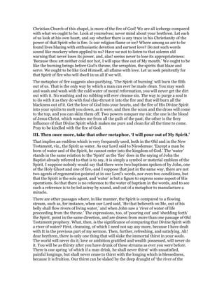 Christian Church of this chapel, is more of the fire of God! We are all icebergs compared
with what we ought to be. Look at yourselves; never mind about your brethren. Let each
of us look at his own heart, and say whether there is any trace in his Christianity of the
power of that Spirit who is fire. Is our religion flame or ice? Where among us are to be
found lives blazing with enthusiastic devotion and earnest love? Do not such words
sound like mockery when applied to us? Have we not to listen to that solemn old
warning that never loses its power, and, alas! seems never to lose its appropriateness:
‘Because thou art neither cold nor hot, I will spue thee out of My mouth.’ We ought to be
like the burning beings before God’s throne, the seraphim, the spirits that blaze and
serve. We ought to be like God Himself, all aflame with love. Let us seek penitently for
that Spirit of fire who will dwell in us all if we will.
The metaphor of fire suggests also-purifying. ‘The Spirit of burning’ will burn the filth
out of us. That is the only way by which a man can ever be made clean. You may wash
and wash and wash with the cold water of moral reformation, you will never get the dirt
out with it. No washing and no rubbing will ever cleanse sin. The way to purge a soul is
to do with it as they do with foul clay-thrust it into the fire and that will burn all the
blackness out of it. Get the love of God into your hearts, and the fire of His Divine Spirit
into your spirits to melt you down, as it were, and then the scum and the dross will come
to the top, and you can skim them off. Two powers conquer my sin: the one is the blood
of Jesus Christ, which washes me from all the guilt of the past; the other is the fiery
influence of that Divine Spirit which makes me pure and clean for all the time to come.
Pray to be kindled with the fire of God.
III. Then once more, take that other metaphor, ‘I will pour out of My Spirit.’
That implies an emblem which is very frequently used, both in the Old and in the New
Testament, viz., the Spirit as water. As our Lord said to Nicodemus: ‘Except a man be
born of water and of the Spirit, he cannot enter into the kingdom of God.’ The ‘water’
stands in the same relation to the ‘Spirit’ as the ‘fire’ does in the saying of John the
Baptist already referred to-that is to say, it is simply a symbol or material emblem of the
Spirit. I suppose nobody would say that there were two baptisms spoken of by John, one
of the Holy Ghost and one of fire,-and I suppose that just in the same way, there are not
two agents of regeneration pointed at in our Lord’s words, nor even two conditions, but
that the Spirit is the sole agent, and ‘water’ is but a figure to express some aspect of His
operations. So that there is no reference to the water of baptism in the words, and to see
such a reference is to be led astray by sound, and out of a metaphor to manufacture a
miracle.
There are other passages where, in like manner, the Spirit is compared to a flowing
stream, such as, for instance, when our Lord said, ‘He that believeth on Me, out of his
belly shall flow rivers of living water,’ and when John saw a ‘river of water of life
proceeding from the throne.’ The expressions, too, of ‘pouring out’ and ‘shedding forth’
the Spirit, point in the same direction, and are drawn from more than one passage of Old
Testament prophecy. What, then, is the significance of comparing that Divine Spirit with
a river of water? First, cleansing, of which I need not say any more, because I have dealt
with It in the previous part of my sermon. Then, further, refreshing, and satisfying. Ah!
dear brethren, there is only one thing that will slake the immortal thirst in your souls.
The world will never do it; love or ambition gratified and wealth possessed, will never do
it. You will be as thirsty after you have drunk of these streams as ever you were before.
There is one spring ‘of which if a man drink, he shall never thirst’ with unsatisfied,
painful longings, but shall never cease to thirst with the longing which is blessedness,
because it is fruition. Our thirst can be slaked by the deep draught of ‘the river of the
 