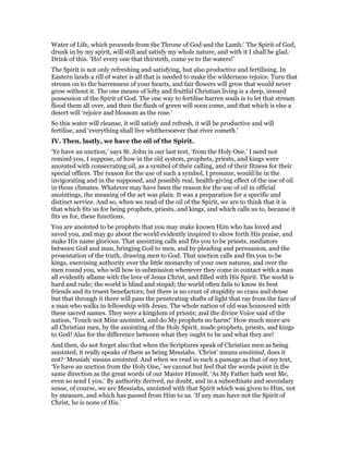 Water of Life, which proceeds from the Throne of God and the Lamb.’ The Spirit of God,
drunk in by my spirit, will still and satisfy my whole nature, and with it I shall be glad.
Drink of this. ‘Ho! every one that thirsteth, come ye to the waters!’
The Spirit is not only refreshing and satisfying, but also productive and fertilising. In
Eastern lands a rill of water is all that is needed to make the wilderness rejoice. Turn that
stream on to the barrenness of your hearts, and fair flowers will grow that would never
grow without it. The one means of lofty and fruitful Christian living is a deep, inward
possession of the Spirit of God. The one way to fertilise barren souls is to let that stream
flood them all over, and then the flush of green will soon come, and that which is else a
desert will ‘rejoice and blossom as the rose.’
So this water will cleanse, it will satisfy and refresh, it will be productive and will
fertilise, and ‘everything shall live whithersoever that river cometh.’
IV. Then, lastly, we have the oil of the Spirit.
‘Ye have an unction,’ says St. John in our last text, ‘from the Holy One.’ I need not
remind you, I suppose, of how in the old system, prophets, priests, and kings were
anointed with consecrating oil, as a symbol of their calling, and of their fitness for their
special offices. The reason for the use of such a symbol, I presume, would lie in the
invigorating and in the supposed, and possibly real, health-giving effect of the use of oil
in those climates. Whatever may have been the reason for the use of oil in official
anointings, the meaning of the act was plain. It was a preparation for a specific and
distinct service. And so, when we read of the oil of the Spirit, we are to think that it is
that which fits us for being prophets, priests, and kings, and which calls us to, because it
fits us for, these functions.
You are anointed to be prophets that you may make known Him who has loved and
saved you, and may go about the world evidently inspired to show forth His praise, and
make His name glorious. That anointing calls and fits you to be priests, mediators
between God and man, bringing God to men, and by pleading and persuasion, and the
presentation of the truth, drawing men to God. That unction calls and fits you to be
kings, exercising authority over the little monarchy of your own natures, and over the
men round you, who will bow in submission whenever they come in contact with a man
all evidently aflame with the love of Jesus Christ, and filled with His Spirit. The world is
hard and rude; the world is blind and stupid; the world often fails to know its best
friends and its truest benefactors; but there is no crust of stupidity so crass and dense
but that through it there will pass the penetrating shafts of light that ray from the face of
a man who walks in fellowship with Jesus. The whole nation of old was honoured with
these sacred names. They were a kingdom of priests; and the divine Voice said of the
nation, ‘Touch not Mine anointed, and do My prophets no harm!’ How much more are
all Christian men, by the anointing of the Holy Spirit, made prophets, priests, and kings
to God! Alas for the difference between what they ought to be and what they are!
And then, do not forget also that when the Scriptures speak of Christian men as being
anointed, it really speaks of them as being Messiahs. ‘Christ’ means anointed, does it
not? ‘Messiah’ means anointed. And when we read in such a passage as that of my text,
‘Ye have an unction from the Holy One,’ we cannot but feel that the words point in the
same direction as the great words of our Master Himself, ‘As My Father hath sent Me,
even so send I you.’ By authority derived, no doubt, and in a subordinate and secondary
sense, of course, we are Messiahs, anointed with that Spirit which was given to Him, not
by measure, and which has passed from Him to us. ‘If any man have not the Spirit of
Christ, he is none of His.’
 