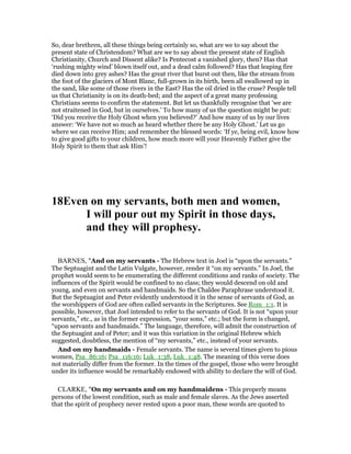 So, dear brethren, all these things being certainly so, what are we to say about the
present state of Christendom? What are we to say about the present state of English
Christianity, Church and Dissent alike? Is Pentecost a vanished glory, then? Has that
‘rushing mighty wind’ blown itself out, and a dead calm followed? Has that leaping fire
died down into grey ashes? Has the great river that burst out then, like the stream from
the foot of the glaciers of Mont Blanc, full-grown in its birth, been all swallowed up in
the sand, like some of those rivers in the East? Has the oil dried in the cruse? People tell
us that Christianity is on its death-bed; and the aspect of a great many professing
Christians seems to confirm the statement. But let us thankfully recognise that ‘we are
not straitened in God, but in ourselves.’ To how many of us the question might be put:
‘Did you receive the Holy Ghost when you believed?’ And how many of us by our lives
answer: ‘We have not so much as heard whether there be any Holy Ghost.’ Let us go
where we can receive Him; and remember the blessed words: ‘If ye, being evil, know how
to give good gifts to your children, how much more will your Heavenly Father give the
Holy Spirit to them that ask Him’!
18Even on my servants, both men and women,
I will pour out my Spirit in those days,
and they will prophesy.
BARNES, "And on my servants - The Hebrew text in Joel is “upon the servants.”
The Septuagint and the Latin Vulgate, however, render it “on my servants.” In Joel, the
prophet would seem to be enumerating the different conditions and ranks of society. The
influences of the Spirit would be confined to no class; they would descend on old and
young, and even on servants and handmaids. So the Chaldee Paraphrase understood it.
But the Septuagint and Peter evidently understood it in the sense of servants of God, as
the worshippers of God are often called servants in the Scriptures. See Rom_1:1. It is
possible, however, that Joel intended to refer to the servants of God. It is not “upon your
servants,” etc., as in the former expression, “your sons,” etc.; but the form is changed,
“upon servants and handmaids.” The language, therefore, will admit the construction of
the Septuagint and of Peter; and it was this variation in the original Hebrew which
suggested, doubtless, the mention of “my servants,” etc., instead of your servants.
And on my handmaids - Female servants. The name is several times given to pious
women, Psa_86:16; Psa_116:16; Luk_1:38, Luk_1:48. The meaning of this verse does
not materially differ from the former. In the times of the gospel, those who were brought
under its influence would be remarkably endowed with ability to declare the will of God.
CLARKE, "On my servants and on my handmaidens - This properly means
persons of the lowest condition, such as male and female slaves. As the Jews asserted
that the spirit of prophecy never rested upon a poor man, these words are quoted to
 