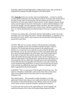 show that, under the Gospel dispensation, neither bond nor free, male nor female, is
excluded from sharing in the gifts and graces of the Divine Spirit.
GILL Verse 18. And on my servants, and on my handmaidens,.... In Joel it is only the
servants and the handmaids; and which Kimchi interprets of strangers that should stand in
the land of Israel, and serve the Israelites. But these phrases do not seem so much to
describe the civil state and condition of those persons, as their religious character, being
such as were brought, by the power of divine grace, to yield a cheerful obedience to the
will of God; though it may also regard the former, and show, that with God there is no
distinction and difference of bond or free, of rich or poor; contrary to a maxim of the
Jews {s}, that the Shekinah does not dwell but upon a wise man, a mighty man, and a rich
man.
I will pour out, in those days, of my Spirit, and they shall prophesy; see the note on the
preceding verse, from whence this clause, "and they shall prophesy," is repeated; for it is
not in the text in Joel; which is done to point at the end and effect of the Spirit being
poured down upon them.
CALVIN, "18. Upon my servants. In these words the promise is restrained
unto the worshippers of God. For God doth not profane his Spirit; which he
should do, if he should make the stone common to the unbelieving and
despisers. It is certain that we are made the servants of God by the Spirit; and
that, therefore, we are not, until such time as we have received the same; but,
first, whom God hath adopted to be of his family, and whom he hath framed
by his Spirit to obey him, those doth he furnish with new gifts afterward.
Again, the prophet did not respect that order of thee, but his meaning was to
make this grace proper to the Church alone. And forasmuch as the Church was
only among the Jews, he calleth them honorably the servants and handmaids
of God. But after that God did gather unto himself on every side a Church, the
wall of separation being pulled down, so many as are received into the society
of the covenant are called by the same name. Only let us remember, that the
Spirit is appointed for the Church properly.
COFFMAN, "This is a continuation of the thought in the previous verse. The
mention of daughters, handmaidens, and servants shows that in Christ Jesus
"there can be neither bond nor free, there can be no male and female"
(Galatians 3:28).
They shall prophesy ... The tremendous weight of prophecy is not fully
appreciated in these times, because men simply do not know how amazingly
the apostles of Christ foretold future events. Barclay relates how the ancient
writer Tatian was led to accept the Scriptures, quoting him as follows:
I was led to put faith in these by the unpretending cast of their language, the
inartificial character of the writers, the foreknowledge displayed of future
 