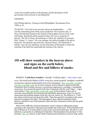 events, the excellent quality of the precepts, and the declaration of the
government of the universe in one Being.[26]
ENDNOTE:
[26] William Barclay, Turning to God (Philadelphia: Westminster Press,
1964), p. 43.
ELLICOTT, "(18) And on my servants and on my handmaidens . . .—This
was the culminating point of the joyous prediction. Not on priests only, or
those who had been trained in the schools of the prophets, but on slaves, male
and female, should that gift be poured by Him who was no respecter of
persons. The life of Amos, the herdsman of Tekoa, the “gatherer of sycomore
fruit” (Amos 1:1; Amos 7:14), was, perhaps, the earliest example of the gift so
bestowed. The apostolic age must have witnessed many. The fisherman of
Galilee, who was now speaking, was the forerunner of thousands in whom the
teaching of the Spirit has superseded the training of the schools.
19I will show wonders in the heaven above
and signs on the earth below,
blood and fire and billows of smoke.
BARNES, "I will show wonders - Literally, “I will give signs” - δώσω τέρατα dōsō
terata. The word in the Hebrew, ‫מופתים‬ mowpa
tiym, means properly “prodigies; wonderful
occurrences; miracles performed by God or his messengers,” Exo_4:21; Exo_7:3, Exo_
7:9; Exo_11:9; Deu_4:34, etc. It is the common word to denote a miracle in the Old
Testament. Here it means, however, a portentous appearance, a prodigy, a remarkable
occurrence. It is commonly joined in the New Testament with the word “signs” - “signs
and wonders,” Mat_24:24; Mar_13:22; Joh_4:48. In these places it does not of
necessity mean miracles, but unusual and remarkable appearances. Here it is used to
mean great and striking changes in the sky, the sun, moon, etc. The Hebrew is, “I will
give signs in the heaven and upon the earth.” Peter has quoted it according to the sense,
and not according to the letter. The Septuagint is here a literal translation of the
Hebrew; and this is one of the instances where the New Testament writers did not quote
from either.
Much of the difficulty of interpreting these verses consists in affixing the proper
meaning to the expression “that great and notable day of the Lord.” If it be limited to the
day of Pentecost, it is certain that no such events occurred at that time. But there is, it is
believed, no propriety in confining it to that time. The description here pertains to “the
last days” Act_2:17; that is, to the whole of that period of duration, however long, which
 