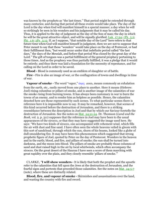 was known by the prophets as “the last times.” That period might be extended through
many centuries; and during that period all these events would take place. The day of the
Lord is the day when God will manifest himself in a special manner; a day when he will
so strikingly be seen in his wonders and his judgments that it may be called his day.
Thus, it is applied to the day of judgment as the day of the Son of man; the day in which
he will be the great attractive object, and will be signally glorified, Luk_17:24; 1Th_5:2;
Phi_1:6; 2Pe_3:12. If, as I suppose, “that notable day of the Lord” here refers to that
future time when God will manifest himself in judgment, then we are not to suppose that
Peter meant to say that these “wonders” would take place on the day of Pentecost, or had
their fulfillment then, “but would occur under that indefinite period called “the last
days,” the days of the Messiah, and before that period Was closed by the great day of the
Lord.” The gift of tongues was a partial fulfillment of the general prophecy pertaining to
those times. And as the prophecy was thus partially fulfilled, it was a pledge that it would
be entirely; and thus there was laid a foundation for the necessity of repentance, and for
calling on the Lord in order to be saved.
Blood - Blood is commonly used as an emblem of slaughter or of battle.
Fire - Fire is also an image of war, or the conflagration of towns and dwellings in time
of war.
Vapour of smoke - The word “vapor,” ᅊτµίς atmis, means commonly an exhalation
from the earth, etc., easily moved from one place to another. Here it means (Hebrew:
Joel) rising columbus or pillars of smoke, and is another image of the calamities of war
the smoke rising from burning towns. It has always been customary in war to burn the
towns of an enemy, and to render him as helpless as possible. Hence, the calamities
denoted here are those represented by such scenes. To what particular scenes there is
reference here it is impossible now to say. It may be remarked, however, that scenes of
this kind occurred before the destruction of Jerusalem, and there is a striking
resemblance between the description in Joel and that by which our Saviour foretells the
destruction of Jerusalem. See the notes on Mat_24:21-24. Dr. Thomson (Land and the
Book, vol. 2, p. 311) supposes that the reference in Joel may have been to the usual
appearances of the sirocco, or that they may have suggested the image used here. He
says: “We have two kinds of sirocco, one accompanied with vehement wind, which fills
the air with dust and fine sand. I have often seen the whole heavens veiled in gloom with
this sort of sandcloud, through which the sun, shorn of his beams, looked like a globe of
dull smouldering fire. It may have been this phenomenon which suggested that strong
prophetic figure of Joel, quoted by Peter on the day of Pentecost. Wonders in the heaven
and in the earth; blood, and fire, and pillars of smoke; the sun shall be turned into
darkness, and the moon into blood. The pillars of smoke are probably those columns of
sand and dust raised high in the air by local whirlwinds, which often accompany the
sirocco. On the great desert of the Hauran I have seen a score of them marching with
great rapidity over the plain, and they closely resemble ‘pillars of smoke.’”
CLARKE, "I will show wonders - It is likely that both the prophet and the apostle
refer to the calamities that fell upon the Jews at the destruction of Jerusalem, and the
fearful signs and portents that preceded those calamities. See the notes on Mat_24:5-7
(note), where these are distinctly related.
Blood, fire, and vapour of smoke - Skirmishes and assassinations over the land,
and wasting the country with fire and sword.
 