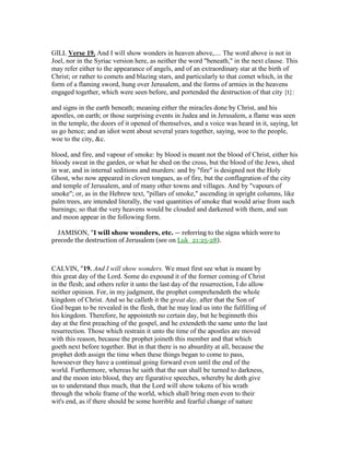 GILL Verse 19. And I will show wonders in heaven above,.... The word above is not in
Joel, nor in the Syriac version here, as neither the word "beneath," in the next clause. This
may refer either to the appearance of angels, and of an extraordinary star at the birth of
Christ; or rather to comets and blazing stars, and particularly to that comet which, in the
form of a flaming sword, hung over Jerusalem, and the forms of armies in the heavens
engaged together, which were seen before, and portended the destruction of that city {t}:
and signs in the earth beneath; meaning either the miracles done by Christ, and his
apostles, on earth; or those surprising events in Judea and in Jerusalem, a flame was seen
in the temple, the doors of it opened of themselves, and a voice was heard in it, saying, let
us go hence; and an idiot went about several years together, saying, woe to the people,
woe to the city, &c.
blood, and fire, and vapour of smoke: by blood is meant not the blood of Christ, either his
bloody sweat in the garden, or what he shed on the cross, but the blood of the Jews, shed
in war, and in internal seditions and murders: and by "fire" is designed not the Holy
Ghost, who now appeared in cloven tongues, as of fire, but the conflagration of the city
and temple of Jerusalem, and of many other towns and villages. And by "vapours of
smoke"; or, as in the Hebrew text, "pillars of smoke," ascending in upright columns, like
palm trees, are intended literally, the vast quantities of smoke that would arise from such
burnings; so that the very heavens would be clouded and darkened with them, and sun
and moon appear in the following form.
JAMISON, "I will show wonders, etc. — referring to the signs which were to
precede the destruction of Jerusalem (see on Luk_21:25-28).
CALVIN, "19. And I will show wonders. We must first see what is meant by
this great day of the Lord. Some do expound it of the former coming of Christ
in the flesh; and others refer it unto the last day of the resurrection, I do allow
neither opinion. For, in my judgment, the prophet comprehendeth the whole
kingdom of Christ. And so he calleth it the great day, after that the Son of
God began to be revealed in the flesh, that he may lead us into the fulfilling of
his kingdom. Therefore, he appointeth no certain day, but he beginneth this
day at the first preaching of the gospel, and he extendeth the same unto the last
resurrection. Those which restrain it unto the time of the apostles are moved
with this reason, because the prophet joineth this member and that which
goeth next before together. But in that there is no absurdity at all, because the
prophet doth assign the time when these things began to come to pass,
howsoever they have a continual going forward even until the end of the
world. Furthermore, whereas he saith that the sun shall be turned to darkness,
and the moon into blood, they are figurative speeches, whereby he doth give
us to understand thus much, that the Lord will show tokens of his wrath
through the whole frame of the world, which shall bring men even to their
wit's end, as if there should be some horrible and fearful change of nature
 
