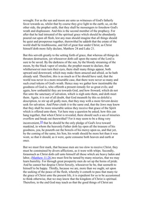 wrought. For as the sun and moon are unto us witnesses of God's fatherly
favor towards us, whilst that by course they give light to the earth; so, on the
other side, the prophet saith, that they shall be messengers to foreshow God's
wrath and displeasure. And this is the second member of the prophecy. For
after that he had intreated of the spiritual grace which should be abundantly
poured out upon all flesh, lest any man should imagine that all things should
be quiet and prosperous together, therewithal he addeth that the estate of the
world shall be troublesome, and full of great fear under Christ; as Christ
himself doth more fully declare, Matthew 24 and Luke 21.
But this serveth greatly to the setting forth of grace, that whereas all things do
threaten destruction, yet whosoever doth call upon the name of the Lord is
sure to be saved. By the darkness of the sun, by the bloody streaming of the
moon, by the black vapor of smoke, the prophet meant to declare, that
whithersoever men turn their eyes, there shall many things appear, both
upward and downward, which may make them amazed and afraid, as he hath
already said. Therefore, this is as much as if he should have said, that the
world was never in a more miserable case, that there were never so many and
such cruel tokens of God's wrath. Hence may we gather how inestimable the
goodness of God is, who offereth a present remedy for so great evils; and
again, how unthankful they are towards God, and how froward, which do not
flee unto the sanctuary of salvation, which is nigh unto them, and doth meet
them. Again, it is out of all doubt, that God meaneth by this so doleful a
description, to stir up all godly men, that they may with a more fervent desire
seek for salvation. And Peter citeth it to the same end, that the Jews may know
that they shall be more miserable unless they receive that grace of the Spirit
which is offered unto them. Yet here may a question be asked, how this can
hang together, that when Christ is revealed, there should such a sea of miseries
overflow and break out therewithal? For it may seem to be a thing very
inconvenient,10 that he should be the only pledge of God's love toward
mankind, in whom the heavenly Father doth lay open all the treasure of his
goodness, yea, he poureth out the bowels of his mercy upon us, and that yet,
by the coming of the same, his Son, his wrath should be more hot than it was
wont, so that it should, as it were, quite consume both heaven and earth at
once.
But we must first mark, that because men are too slow to receive Christ, they
must be constrained by divers afflictions, as it were with whips. Secondly,
forasmuch as Christ doth call unto himself all those which are heavy laden and
labor, (Matthew 11:28,)we must first be tamed by many miseries, that we may
learn humility. For through great prosperity men do set up the horns of pride.
And he cannot but despise Christ fiercely, whosoever he be, that seemeth to
himself to be happy. Thirdly, because we are, more than we ought, set upon
the seeking of the peace of the flesh, whereby it cometh to pass that many tie
the grace of Christ unto the present life, it is expedient for us to be accustomed
to think otherwise, that we may know that the kingdom of Christ is spiritual.
Therefore, to the end God may teach us that the good things of Christ are
 