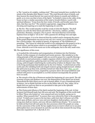 1. The “sound as of a mighty, rushing wind.” This must instantly have recalled to the
minds of the disciples their Master’s word, “The wind bloweth where it listeth, and
thou hearest the sound thereof, but canst not tell whence it cometh and whither it
goeth; so is every one that is born of the Spirit.” In Ezekiel’s vision in the valley of dry
bones we have a similar association of the wind or breath (Hebrew ruach) with
spiritual influence: “Come from the four winds, O breath, and breathe upon these
slain, that they may live!” The symbol is appropriate, suggesting an influence so
elevating and inspiring as to mark the beginning of a new life.
2. The fire. This would instantly recall the words of John the Baptist, “He shall
baptize you with the Holy Ghost and with fire.” Fire burns, subdues, purifies,
penetrates, illumines, energises. Fire is power. The heart that has received the
baptism from on high is “set on fire” with a passion for all things true and right.
3. Cloven tongues. It is to be observed that the symbol used to designate the power
of the gospel dispensation was not an iron rod, nor a sword, nor a pontifical mitre,
but a cloven tongue—the symbol of speech, of argument, of “the foolishness of
preaching.” The victory by which the world is to be subjugated to the gospel is to be a
moral victory; and the power which is to accomplish it is the simple story of the
Cross. Jehovah is not in the storm nor in the earthquake, but in the still, small voice.
VI. The significance of this event.
1. It marked the reformation and reorganisation of Judaism into the Christian
Church. In this company of a hundred and twenty persons—like-minded as to the
ruling principle of life and engaged with one accord in prayer for a specific blessing—
we behold, in seed and promise, a mighty organism which is destined to survive all
shocks and oppositions, gathering meat out of the eater and sweetness out of the
strong, until at length it shall bring the world and lay it before its Master’s feet. This
is the living mechanism that Ezekiel saw by the river Chebar, “a whirlwind out of the
north and a fire infolding itself and winged creatures going straight forward: whither
the spirit yeas to go they went, and they turned not when they went” (Eze_1:4-10).
This working Church of Jesus, inspired by a purpose above all carnal ambitions and
endued with power to accomplish it, is at this moment incomparably the greatest
force on earth.
2. The miracle of the day of Pentecost marked the beginning of a new epoch. The old
economy of types and shadows was over; the dispensation of the Spirit was at hand.
Thenceforth the Holy Ghost was to rule in human affairs. It was a transitional point
in history. Let us thank God that we live on the hither side of it. Nay, rather, let us
thank God over and over that we are permitted to take part in the splendid
achievements of these days.
3. This Pentecostal effusion of the Spirit marked the beginning of the end. At that
moment God Himself made bare His arm and said, The kingdoms of this world shall
be Mine! Those who looked on” were amazed and were in doubt, saying one to
another, What meaneth this?” In answer they were referred by Peter to the prophesy
of Joel: “It shall come to pass in the last days, saith God, that I will pour out of My
Spirit upon all flesh; and your sons and your daughters shall prophecy, and your
young men shall see visions, and your old men shall dream dreams.’” It is scarcely to
be believed that God will wait upon the slow processes which His people are using
for the conversion of the world. He has mighty forces in reserve which we in our poor
philosophies have never dreamed of; and who can tell at what moment He may bring
them into requisition? (D. J. Burrell, D. D.)
 