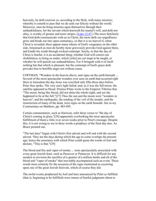 heavenly, he doth exercise us, according to the flesh, with many miseries;
whereby it cometh to pass that we do seek our felicity without the world.
Moreover, men do bring miseries upon themselves through their
unthankfulness; for the servant which knoweth his master's will, and doth not
obey, is worthy of greater and more stripes, (Luke 12:47.) The more familiarly
that God doth communicate with us in Christ, the more doth our ungodliness
grow and break out into open contumacy, so that it is no marvel if, when
Christ is revealed, there appear many tokens of God's vengeance on the other
side, forasmuch as men do hereby more grievously provoke God against them,
and kindle his wrath through wicked contempt. Surely, in that the day of
Christ is fearful, it is an accidental thing; whether God will correct our
slothfulness, to bring us under, which [who] are yet inapt to be taught, or
whether he will punish our unthankfulness. For it bringeth with it of itself
nothing but that which is pleasant; but the contempt of God's grace doth
provoke him to horrible anger not without cause.
COFFMAN, "Wonders in the heaven above, and signs on the earth beneath ...
Several of the most spectacular wonders ever seen on earth had occurred right
there in Jerusalem the day Jesus was crucified only fifty-three days before
Peter thus spoke. The very sun's light failed; and, as it was the full moon, the
satellite appeared as blood. Pontius Pilate wrote to the Emperor Tiberius that
"The moon, being like blood, did not shine the whole night, and yet she
happened to be at the full."[27] Thus the sun and the moon were "wonders in
heaven"; and the earthquake, the rending of the veil of the temple, and the
resurrection of many of the dead, were signs on the earth beneath. See in my
Commentary on Matthew, pp. 483-495.
Certain commentators, such as Harrison, refer these verses to "the day of
Christ's coming in glory,"[28] apparently overlooking the most spectacular
fulfillment of them a little over seven weeks prior to Peter's message. Despite
this, it is not wrong to see in these words a prophecy of the final day also. As
Bruce pointed out,
"The last days" began with Christ's first advent and will end with the second
advent. They are the days during which the age to come overlaps the present
age; hence the assurance with which Peter could quote the words of Joel and
declare, "This is that."[29]
The blood and fire and vapor of smoke ... were spectacularly associated with
every great Jewish feast, such as Passover or Pentecost. It is difficult for any
modern to envision the sacrifice of a quarter of a million lambs and all of the
blood and "vapor of smoke" that inevitably accompanied such an event. These
words most certainly fix the occasion of the signs mentioned as occurring
upon one of the great Jewish festivals, which of course they did.
The awful events prophesied by Joel and here announced by Peter as fulfilled
(that is, beginning to be fulfilled) were omens of fearful judgments about to
 