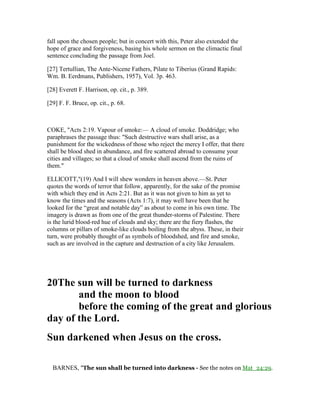 fall upon the chosen people; but in concert with this, Peter also extended the
hope of grace and forgiveness, basing his whole sermon on the climactic final
sentence concluding the passage from Joel.
[27] Tertullian, The Ante-Nicene Fathers, Pilate to Tiberius (Grand Rapids:
Wm. B. Eerdmans, Publishers, 1957), Vol. 3p. 463.
[28] Everett F. Harrison, op. cit., p. 389.
[29] F. F. Bruce, op. cit., p. 68.
COKE, "Acts 2:19. Vapour of smoke:— A cloud of smoke. Doddridge; who
paraphrases the passage thus: "Such destructive wars shall arise, as a
punishment for the wickedness of those who reject the mercy I offer, that there
shall be blood shed in abundance, and fire scattered abroad to consume your
cities and villages; so that a cloud of smoke shall ascend from the ruins of
them."
ELLICOTT,"(19) And I will shew wonders in heaven above.—St. Peter
quotes the words of terror that follow, apparently, for the sake of the promise
with which they end in Acts 2:21. But as it was not given to him as yet to
know the times and the seasons (Acts 1:7), it may well have been that he
looked for the “great and notable day” as about to come in his own time. The
imagery is drawn as from one of the great thunder-storms of Palestine. There
is the lurid blood-red hue of clouds and sky; there are the fiery flashes, the
columns or pillars of smoke-like clouds boiling from the abyss. These, in their
turn, were probably thought of as symbols of bloodshed, and fire and smoke,
such as are involved in the capture and destruction of a city like Jerusalem.
20The sun will be turned to darkness
and the moon to blood
before the coming of the great and glorious
day of the Lord.
Sun darkened when Jesus on the cross.
BARNES, "The sun shall be turned into darkness - See the notes on Mat_24:29.
 