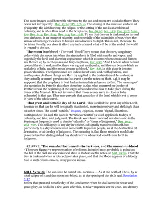 The same images used here with reference to the sun and moon are used also there: They
occur not infrequently, Mar_13:24; 2Pe_3:7-10. The shining of the sun is an emblem of
prosperity; the withdrawing, the eclipse, or the setting of the sun is an emblem of
calamity, and is often thus need in the Scriptures, Isa_60:20; Jer_15:9; Eze_32:7; Amo_
8:9; Rev_6:12; Rev_8:12; Rev_9:2; Rev_16:8. To say that the sun is darkened, or turned
into darkness, is an image of calamity, and especially of the calamities of war, when the
smoke of burning cities rises to heaven and obscures his light. This is not, therefore, to
be taken literally, nor does it afford any indication of what will be at the end of the world
in regard to the sun.
The moon into blood - The word “blood” here means that obscure, sanguinary
color which the moon has when the atmosphere is filled with smoke and vapor, and
especially the lurid and alarming appearance which it assumes when smoke and flames
are thrown up by earthquakes and fiery eruptions, Rev_6:12, “And I beheld when he had
opened the sixth seal, and lo, there was a great earthquake, and the sun became black as
sackcloth of hair, and the moon became as blood,” Rev_8:8. In this place it denotes
great calamities. The figures used are indicative of wars, and conflagrations, and
earthquakes. As these things are Matt. 24 applied to the destruction of Jerusalem; as
they actually occurred previous to that event (see the notes on Matt. 24), it may be
supposed that the prophecy in Joel had an immediate reference to that. The meaning of
the quotation by Peter in this place therefore is, that what occurred on the day of
Pentecost was the beginning of the serges of wonders that was to take place during the
times of the Messiah. It is not intimated that those scenes were to close or to be
exhausted in that age. They may precede that great day of the Lord which is yet to come
in view of the whole earth.
That great and notable day of the Lord - This is called the great day of the Lord,
because on that day he will be signally manifested, more impressively and strikingly than
on other times. The word “notable,” ᅚπιφανᇿ epiphanē, means “signal, illustrious,
distinguished.” In Joel the word is “terrible or fearful”; a word applicable to days of
calamity, and trial, and judgment. The Greek word here rendered notable is also in the
Septuagint frequently used to denote “calamity” or “times of judgment,” Deu_10:21;
2Sa_7:23. This will apply to any day in which God signally manifests himself, but
particularly to a day when he shall come forth to punish people, as at the destruction of
Jerusalem, or at the day of judgment. The meaning is, that those wonders would take
place before that distinguished day should arrive when God would come forth in
judgment.
CLARKE, "The sun shall be turned into darkness, and the moon into blood
- These are figurative representations of eclipses, intended most probably to point out
the fall of the civil and ecclesiastical state in Judea: see the notes on Mat_24:29. That the
Sun is darkened when a total eclipse takes place, and that the Moon appears of a bloody
hue in such circumstances, every person knows.
GILL Verse 20. The sun shall be turned into darkness,.... As at the death of Christ, by a
total eclipse of it:and the moon into blood; as at the opening of the sixth seal, Revelation
6:12
before that great and notable day of the Lord come; when he shall come in power and
great glory, as he did in a few years after this, to take vengeance on the Jews, and destroy
 