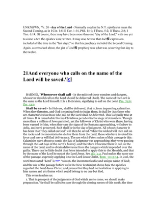UNKNOWN, "V. 20 - day of the Lord - Normally used in the N.T. epistles to mean the
Second Coming, as in I Cor. 1:8; II Cor. 1:14, Phil. 1:10; I Thess. 5:2; II Thess. 2:8; I
Tim. 6:14. Of course, there may have been more than one "day of the Lord," with one yet
to come when the epistles were written. It may also be true that Joel痴 expression
included all the time in the "last days," so that his prophecy included the Second Coming.
Again, as remarked about, the gist of Joel痴 prophecy was what was occurring that day to
the twelve.
21And everyone who calls on the name of the
Lord will be saved.'[c]
BARNES, "Whosoever shall call - In the midst of these wonders and dangers,
whosoever should call on the Lord should be delivered (Joel). The name of the Lord is
the same as the Lord himself. It is a Hebraism, signifying to call on the Lord, Psa_79:6;
Zec_13:9.
Shall be saved - In Hebrew, shall be delivered, that is, from impending calamities.
When they threaten, and God is coming forth to judge them, it shall be that those who
are characterized as those who call on the Lord shall be delivered. This is equally true at
all times. It is remarkable that no Christians perished in the siege of Jerusalem. Though
more than a million of Jews perished, yet the followers of Christ who were there, having
been warned by him, when they saw the signs of the Romans approaching, withdrew to
Aelia, and were preserved. So it shall be in the day of judgment. All whose character it
has been that “they called on God” will then be saved. While the wicked will then call on
the rocks and the mountains to shelter them from the Lord, those who have invoked his
favor and mercy will find deliverance. The use which Peter makes of this passage is this:
Calamities were about to come; the day of judgment was approaching; they were passing
through the last days of the earth’s history, and therefore it became them to call on the
name of the Lord, and to obtain deliverance from the dangers which impended over the
guilty. There can be little doubt that Peter intended to apply this to the Messiah, and that
by the name of the Lord he meant the Lord Jesus. See 1Co_1:2. Paul makes the same use
of the passage, expressly applying it to the Lord Jesus Christ, Rom_10:13-14. In Joel, the
word translated “Lord” is ‫יהוה‬ Yahweh, the incommunicable and unique name of God;
and the use of the passage before us in the New Testament shows how the apostles
regarded the Lord Jesus Christ, and proves that they had no hesitation in applying to
him names and attributes which could belong to no one but God.
This verse teaches us:
1. That in prospect of the judgments of God which are to come, we should make
preparation. We shall be called to pass through the closing scenes of this earth; the time
 