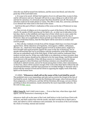 when the sun shall be turned into darkness, and the moon into blood, and when the
great day of the Lord shall come.
2. It is easy to be saved. All that God requires of us is to call upon him, to pray to him,
and he will answer and save. If people will not do so easy a thing as to call on God, and
ask him for salvation, it is obviously proper that they should be cast off. The terms of
salvation could not be made plainer or easier. The offer is wide, free, universal, and there
is no obstacle but what exists in the heart of the sinner.
And from this part of Peter’s vindication of the scene on the day of Pentecost we may
learn also:
1. That revivals of religion are to be expected as a part of the history of the Christian
church. He speaks of God’s pouring out his Spirit, etc., as what was to take place in the
last days, that is, in the indefinite and large tract of time which was to come, under the
administration of the Messiah. His remarks are by no means limited to the day of
Pentecost. They are as applicable to future periods as to that time; and we are to expect it
as a part of Christian history, that the Holy Spirit will be sent down to awaken and
convert people.
2. This will also vindicate revivals from all the changes which have ever been brought
against them. All the objections of irregularity, extravagance, wildfire, enthusiasm,
disorder, etc., which have been alleged against revivals in modern times, might have
been brought with equal propriety against the scene on the day of Pentecost. Yet an
apostle showed that that was in accordance with the predictions of the Old Testament,
and was an undoubted work of the Holy Spirit. If that work could be vindicated, then
modern revivals may be. If that was really liable to no objections on these accounts, then
modern works of grace should not be objected to for the same things. And if that excited
deep interest in the apostles; if they felt deep concern to vindicate it from the charge
brought against it, then Christians and Christian ministers now should feel similar
solicitude to defend revivals, and not be found among their revilers, their calumniators,
or their foes. There will be enemies enough of the work of the Holy Spirit without the aid
of professed Christians, and that man possesses no enviable feelings or character who is
found with the enemies of God and his Christ in opposing the mighty work of the Holy
Spirit on the human heart.
CLARKE, "Whosoever shall call on the name of the Lord shall be saved -
The predicted ruin is now impending; and only such as receive the Gospel of the Son of
God shall be saved. And that none but the Christians did escape, when God poured out
these judgments, is well known; and that All the Christians did escape, not one of them
perishing in these devastations, stands attested by the most respectable authority. See
the note on Mat_24:13.
GILL Verse 21. And it shall come to pass,.... Even at that time, when these signs shall
appear, and the destruction is hastening on, that
whosoever shall call on the name of the Lord; shall believe in the Lord Jesus Christ with
the heart, and shall confess him with the mouth, and shall worship him in Spirit and in
truth, and submit to all his ordinances and commands; for invocation of the Lord includes
the whole of worship, internal and external:
 