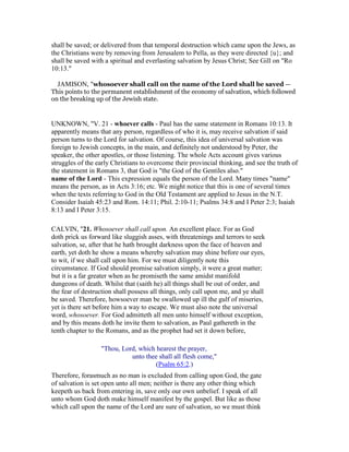 shall be saved; or delivered from that temporal destruction which came upon the Jews, as
the Christians were by removing from Jerusalem to Pella, as they were directed {u}; and
shall be saved with a spiritual and everlasting salvation by Jesus Christ; See Gill on "Ro
10:13."
JAMISON, "whosoever shall call on the name of the Lord shall be saved —
This points to the permanent establishment of the economy of salvation, which followed
on the breaking up of the Jewish state.
UNKNOWN, "V. 21 - whoever calls - Paul has the same statement in Romans 10:13. It
apparently means that any person, regardless of who it is, may receive salvation if said
person turns to the Lord for salvation. Of course, this idea of universal salvation was
foreign to Jewish concepts, in the main, and definitely not understood by Peter, the
speaker, the other apostles, or those listening. The whole Acts account gives various
struggles of the early Christians to overcome their provincial thinking, and see the truth of
the statement in Romans 3, that God is "the God of the Gentiles also."
name of the Lord - This expression equals the person of the Lord. Many times "name"
means the person, as in Acts 3:16; etc. We might notice that this is one of several times
when the texts referring to God in the Old Testament are applied to Jesus in the N.T.
Consider Isaiah 45:23 and Rom. 14:11; Phil. 2:10-11; Psalms 34:8 and I Peter 2:3; Isaiah
8:13 and I Peter 3:15.
CALVIN, "21. Whosoever shall call upon. An excellent place. For as God
doth prick us forward like sluggish asses, with threatenings and terrors to seek
salvation, se, after that he hath brought darkness upon the face of heaven and
earth, yet doth he show a means whereby salvation may shine before our eyes,
to wit, if we shall call upon him. For we must diligently note this
circumstance. If God should promise salvation simply, it were a great matter;
but it is a far greater when as he promiseth the same amidst manifold
dungeons of death. Whilst that (saith he) all things shall be out of order, and
the fear of destruction shall possess all things, only call upon me, and ye shall
be saved. Therefore, howsoever man be swallowed up ill the gulf of miseries,
yet is there set before him a way to escape. We must also note the universal
word, whosoever. For God admitteth all men unto himself without exception,
and by this means doth he invite them to salvation, as Paul gathereth in the
tenth chapter to the Romans, and as the prophet had set it down before,
"Thou, Lord, which hearest the prayer,
unto thee shall all flesh come,"
(Psalm 65:2.)
Therefore, forasmuch as no man is excluded from calling upon God, the gate
of salvation is set open unto all men; neither is there any other thing which
keepeth us back from entering in, save only our own unbelief. I speak of all
unto whom God doth make himself manifest by the gospel. But like as those
which call upon the name of the Lord are sure of salvation, so we must think
 