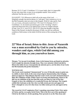 Romans 10:12-13 and 1 Corinthians 1:2.) it must imply, that it is impossible
for any who reject him, to pray in an acceptable manner. How awful a
reflection! See the note on Joel 2:32.
ELLLICOTT, "(21) Whosoever shall call on the name of the Lord . . .—
Singularly enough, the precise phrase, to “call upon” God, common as it is in
the Old Testament, does not occur in the Gospels. With St. Luke and St. Paul
it is, as it were, a favourite word (Acts 7:59; Acts 9:14; Romans 10:12; 1
Corinthians 1:2). Its Greek associations gave to the “invoking” which it
expressed almost the force of an appeal from a lower to a higher tribunal.
(Comp. Acts 25:11; Acts 25:21; Acts 25:25.) Here the thought is that that
Name of the Eternal, invoked by the prayer of faith, was the one sufficient
condition of deliverance in the midst of all the terrors of the coming day of the
Lord.
22"Men of Israel, listen to this: Jesus of azareth
was a man accredited by God to you by miracles,
wonders and signs, which God did among you
through him, as you yourselves know.
Morgan, "Let me put it startlingly. Jesus, in his human form, perfomed no miracles.
God wrought the miracles through Jesus. They were miracles which God did by
Him in the midst of you. Consequently the miracles prove, not the deity of our Lord,
but His humanity-his perfect humanity."
WIT ESS LEE
The Greek word translated “demonstrated” in verse 22 literally means to point out,
to exhibit, to show forth, in the sense of proving by demonstration, thus bringing
about an approval. This indicates that the Lord’s work was God’s demonstration of
Him, His exhibition of Him. While Christ was living and ministering, whatever He
did was an exhibition of the fact that His work was done by God. In the four
Gospels we have the exhibition of a wonderful Person, the God-man. The Gospels
exhibit this God-man as the One who was fully tested, proved, and approved.
Peter’s thought in verse 22 is that Jesus was fully tested, proved, and approved by
God.
The record in 2:14-47 emphasizes Peter’s speaking concerning Christ. Peter spoke
of Christ, and he even spoke forth Christ. This is the first case of the speaking of
Christ by the believers. In his speaking, Peter presents to us the Man Jesus and
 