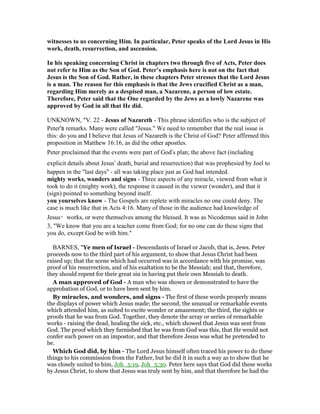 witnesses to us concerning Him. In particular, Peter speaks of the Lord Jesus in His
work, death, resurrection, and ascension.
In his speaking concerning Christ in chapters two through five of Acts, Peter does
not refer to Him as the Son of God. Peter’s emphasis here is not on the fact that
Jesus is the Son of God. Rather, in these chapters Peter stresses that the Lord Jesus
is a man. The reason for this emphasis is that the Jews crucified Christ as a man,
regarding Him merely as a despised man, a azarene, a person of low estate.
Therefore, Peter said that the One regarded by the Jews as a lowly azarene was
approved by God in all that He did.
UNKNOWN, "V. 22 - Jesus of azareth - This phrase identifies who is the subject of
Peter's remarks. Many were called "Jesus." We need to remember that the real issue is
this: do you and I believe that Jesus of Nazareth is the Christ of God? Peter affirmed this
proposition in Matthew 16:16, as did the other apostles.
Peter proclaimed that the events were part of God’s plan; the above fact (including
explicit details about Jesus’ death, burial and resurrection) that was prophesied by Joel to
happen in the "last days" - all was taking place just as God had intended.
mighty works, wonders and signs - Three aspects of any miracle, viewed from what it
took to do it (mighty work), the response it caused in the viewer (wonder), and that it
(sign) pointed to something beyond itself.
you yourselves know - The Gospels are replete with miracles no one could deny. The
case is much like that in Acts 4:16. Many of those in the audience had knowledge of
Jesus・works, or were themselves among the blessed. It was as Nicodemus said in John
3, "We know that you are a teacher come from God; for no one can do these signs that
you do, except God be with him."
BARNES, "Ye men of Israel - Descendants of Israel or Jacob, that is, Jews. Peter
proceeds now to the third part of his argument, to show that Jesus Christ had been
raised up; that the scene which had occurred was in accordance with his promise, was
proof of his resurrection, and of his exaltation to be the Messiah; and that, therefore,
they should repent for their great sin in having put their own Messiah to death.
A man approved of God - A man who was shown or demonstrated to have the
approbation of God, or to have been sent by him.
By miracles, and wonders, and signs - The first of these words properly means
the displays of power which Jesus made; the second, the unusual or remarkable events
which attended him, as suited to excite wonder or amazement; the third, the sights or
proofs that he was from God. Together, they denote the array or series of remarkable
works - raising the dead, healing the sick, etc., which showed that Jesus was sent from
God. The proof which they furnished that he was from God was this, that He would not
confer such power on an impostor, and that therefore Jesus was what he pretended to
be.
Which God did, by him - The Lord Jesus himself often traced his power to do these
things to his commission from the Father, but he did it in such a way as to show that he
was closely united to him, Joh_5:19, Joh_5:30. Peter here says that God did these works
by Jesus Christ, to show that Jesus was truly sent by him, and that therefore he had the
 