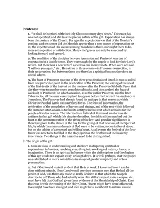 Pentecost
1. “Ye shall be baptized with the Holy Ghost not many days hence.” The exact day
was not specified, and still less the precise nature of the gift. Expectation has always
been the posture of the Church. For ages the expectation was that of the Messiah’s
coming; and no sooner did the Messiah appear than a new season of expectation set
in; the expectation of His second coming. Nowhere is there, nor ought there to be,
mere retrospection or satisfaction. Many chief graces can only be exercised by
looking forward and upward.
2. The condition of the disciples between Ascension and Pentecost was one of
expectation in a double sense. They were taught by the angels to look for their Lord’s
return. But there was a near return as well as one more remote. When our Lord said
“I will see you again,” etc., He said so in three senses—in His own resurrection; in
their resurrection; but between these two there lay a spiritual but not therefore an
unreal advent.
3. The feast of Pentecost was one of the three great festivals of Israel. It was so called
from one particular point in the celebration of the Passover; the waving of the sheaf
of the first-fruits of the harvest on the morrow after the Passover-Sabbath. From that
day they were to number seven complete sabbaths, and then arrived the feast of
weeks or of Pentecost; on which occasion, as at the earlier Passover, and the later
Tabernacles, all the men were required to appear before the Lord at His sanctuary in
Jerusalem. The Passover had already found its antitype in that season at which
Christ the Paschal Lamb was sacrificed for us. The feast of Tabernacles, the
celebration of the completion of harvest and vintage, and of the rest which followed
the entrance into Canaan, is to find its antitype in that rest which remains for the
people of God in heaven. The intermediate festival of Pentecost was to have its
antitype in that gift which this chapter describes. Jewish tradition marked out the
feast as the commemoration of the giving of the law. And peculiar significance is
therefore given to the choice of the day for the giving of that new law, of the Spirit of
life, by which the commandments of God were to be written, not on tables of stone,
but on the tablets of a renewed and willing heart. At all events the festival of the first-
fruits was now to be fulfilled in the Holy Spirit as the firstfruits of the heavenly
inheritance. Two things in the narrative need to be distinguished.
I. The origin of the gift.
1. Men are slow in understanding and stubborn in disputing spiritual or
supernatural influences; resolving everything into workings of nature, chance, or
imagination. There is no spiritual influence which the philosophers and theologians
of this age would not explain away, or laugh down. It is well, perhaps, that the gospel
was established in men’s convictions in an age of greater simplicity and of less
presumption.
2. But if God would make it evident that He is at work, I know not how it can be
done without miracle. If our Lord would convince common men that He had all the
power of God, was there any mode so really decisive as that which the Gospels
describe to us? Those who had actually seen Him still a tempest, raise a corpse, etc.,
must have felt that God had given them evidence of the Messiahship of Christ. Even
thus was it with the coming of the Holy Ghost. Hearts might have been influenced,
lives might have been changed, and men might have ascribed it to natural causes;
 