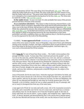seal and attestation of God. The same thing Jesus himself said, Joh_5:36, “The work
which the Father hath given me to finish, the same works that I do, bear witness of me,
that the Father hath sent me.” The great works which God has made in creation, as well
as in redemption, he is represented as having done by his Son, Heb_1:2, “By whom also
he made the worlds,” Joh_1:3; Col_1:15-19.
In the midst of you - In your own land. It is also probable that many of the persons
present had been witnesses of his miracles.
As ye yourselves also know - They knew it either by having witnessed them, or by
the evidence which everywhere abounded of the truth that he had performed them. The
Jews, even in the time of Christ, did not dare to call his miracles in question, Joh_15:24.
While they admitted the miracle, they attempted to trace it to the influence of Beelzebub,
Mat_9:34; Mar_3:22. So decided and numerous were the miracles of Jesus, that Peter
here appeals to them as having been known by the Jews themselves to have been
performed, and with a confidence that even riley could not deny it. On this he proceeds
to rear his argument for the truth of his Messiahship.
CLARKE, "A man approved of God - Αποδεδειγµενον, celebrated, famous. The
sense of the verse seems to be this: Jesus of Nazareth, a man sent of God, and celebrated
among you by miracles, wonders, and signs; and all these done in such profusion as had
never been done by the best of your most accredited prophets. And these signs, etc.,
were such as demonstrated his Divine mission.
GILL Verse 22. Ye men of Israel hear these words,.... The Arabic version prefaces this
passage with these words, "in those days Peter stood and said unto the people"; as if it
was not on the same day, and the following oration was a new one, and not a continued
discourse with the former; whereas it was delivered at the same time, and is in connection
with what goes before. Only the apostle having finished the vindication of his brethren,
and the whole society, and set that matter in a clear light; and being willing to take this
opportunity of preaching Christ to the Jews, addresses them under another character in a
new form of words, though to the same sense as in Acts 2:14 in order to soften their
minds, and raise their attention, and proceeds to describe the person, the subject of his
following discourse:
Jesus of Nazareth; first by his name Jesus, which the angel gave him before his birth; and
that for this reason, because he is the Saviour of his people from their sins, and which his
name signifies; and next by the place, not where he was born, for that was Bethlehem, but
where he was educated and brought up, and where he lived the greatest part of his life,
Nazareth, a city in Galilee; whence he was so called, generally by way of contempt, and
not so much to distinguish him from any of the same name:
a man approved of God; he was truly and really a man, who in his incarnation assumed a
true body, and a reasonable soul; but he was not a mere man, and much less a common
and ordinary man: he was the famous son of man the Scriptures speak of; the man of
God's right hand, the man his fellow, a great, mighty, and wonderful man: "approved by
God"; or shown, declared, and demonstrated by him, to be sent by him in human nature,
to be the true Messiah and Saviour of the world, who was the chosen of God, loved and
 