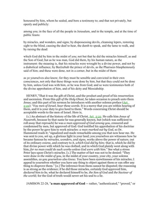 honoured by him, whom he sealed, and bore a testimony to; and that not privately, but
openly and publicly:
among you; in the face of all the people in Jerusalem, and in the temple, and at the time of
public feasts:
by miracles, and wonders, and signs; by dispossessing devils, cleansing lepers, restoring
sight to the blind, causing the deaf to hear, the dumb to speak, and the lame to walk, and
by raising the dead:
which God did by him in the midst of you; not but that he did the miracles himself, as and
the Son of God; but as he was man, God did them, by his human nature, as the
instrument: the meaning is, that his miracles were wrought by a divine power, and not by
a diabolical influence, by Beelzebub the prince of devils, as the Pharisees blasphemously
said of him; and these were done, not in a corner, but in the midst of them:
as ye yourselves also know; for they must be sensible and convicted in their own
consciences, not only that these things were done by him, but that they could not be done
by him, unless God was with him, or he was from God; and so were testimonies both of
the divine approbation of him, and of his deity and Messiahship.
HENRY,"That it was the gift of Christ, and the product and proof of his resurrection
and ascension. From this gift of the Holy Ghost, he takes occasion to preach unto them
Jesus; and this part of his sermon he introduces with another solemn preface (Act_
2:22): “You men of Israel, hear these words. It is a mercy that you are within hearing of
them, and it is your duty to give heed to them.” Words concerning Christ should be
acceptable words to the men of Israel. Here is,
(1.) An abstract of the history of the life of Christ, Act_2:22. He calls him Jesus of
Nazareth, because by that name he was generally known, but (which was sufficient to
roll away that reproach) he was a man approved of God among you, censured and
condemned by men, but approved of God: God testified his approbation of his doctrine
by the power he gave him to work miracles: a man marked out by God, so Dr.
Hammond reads it; “signalized and made remarkable among you that now hear me. He
was sent to you, set up, a glorious light in your land; you yourselves are witnesses how he
became famous by miracles, wonders, and signs, works above the power of nature, out
of its ordinary course, and contrary to it, which God did by him; that is, which he did by
that divine power with which he was clothed, and in which God plainly went along with
him; for no man could do such works unless God were with him.” See what a stress
Peter lays upon Christ's miracles. [1.] The matter of fact was not to be denied: “They
were done in the midst of you, in the midst of your country, your city, your solemn
assemblies, as you yourselves also know. You have been eyewitnesses of his miracles; I
appeal to yourselves whether you have any thing to object against them or can offer any
thing to disprove them.” [2.] The inference from them cannot be disputed; the reasoning
is as strong as the evidence; if he did those miracles, certainly God approved him,
declared him to be, what he declared himself to be, the Son of God and the Saviour of
the world; for the God of truth would never set his seal to a lie.
JAMISON 22-28, "a man approved of God — rather, “authenticated,” “proved,” or
 