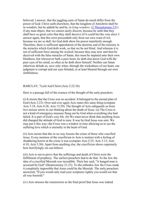believed. I answer, that the juggling casts of Satan do much differ from the
power of God. Christ saith elsewhere, that the kingdom of Antichrist shall be
in wonders, but he addeth by and by, in lying wonders, (2 Thessalonians 2:9.)
if any man object, that we cannot easily discern, because he saith that they
shall have so great color that they shall deceive (if it could be) the very elect; I
answer again, that this error proceedeth only from our own want of wit,
because we are so dull; for God doth show his power manifestly enough.
Therefore, there is sufficient approbation of the doctrine and of the ministry in
the miracles which God doth work, so that we be not blind. And whereas it is
not of sufficient force among the wicked, because they may now and then be
deceived with the false miracles of Satan, this must be imputed unto their own
blindness; but whosoever hath a pure heart, he doth also know God with the
pure eyes of his mind, so often as he doth show himself. Neither can Satan
otherwise delude us, save only when, through the wickedness of our heart, our
judgment is corrupt and our eyes blinded, or at least bleared through our own
slothfulness.
BARCLAY, "Lord And Christ (Acts 2:22-36)
Here is a passage full of the essence of the thought of the early preachers.
(i) It insists that the Cross was no accident. It belonged to the eternal plan of
God (Acts 2:23). Over and over again Acts states this same thing (compare
Acts 3:18; Acts 4:28; Acts 13:29). The thought of Acts safeguards us from
two serious errors in our thinking about the death of Jesus. (a) The Cross is
not a kind of emergency measure flung out by God when everything else had
failed. It is part of God's very life. (b) We must never think that anything Jesus
did changed the attitude of God to men. It was by God Jesus was sent. We
may put it this way--the Cross was a window in time allowing us to see the
suffering love which is eternally in the heart of God.
(ii) Acts insists that this in no way lessens the crime of those who crucified
Jesus. Every mention of the crucifixion in Acts is instinct with a feeling of
shuddering horror at the crime it was (compare Acts 2:23; Acts 3:13; Acts
4:10; Acts 5:30). Apart from anything else, the crucifixion shows supremely
how horrifyingly sin can behave.
(iii) Acts is out to prove that the sufferings and death of Christ were the
fulfillment of prophecy. The earliest preachers had to do that. To the Jew the
idea of a crucified Messiah was incredible. Their law said, "A hanged man is
accursed by God" (Deuteronomy 21:23). To the orthodox Jew the Cross made
it completely impossible that Jesus could be the Messiah. The early preachers
answered, "If you would only read your scriptures rightly you would see that
all was foretold."
(iv) Acts stresses the resurrection as the final proof that Jesus was indeed
 