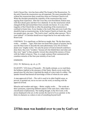 God's Chosen One. Acts has been called The Gospel of the Resurrection. To
the early Church the resurrection was all-important. We must remember this--
without the resurrection there would have been no Christian Church at all.
When the disciples preached the centrality of the resurrection they were
arguing from experience. After the Cross they were bewildered, broken men,
with their dream gone and their lives shattered. It was the resurrection which
changed all that and turned them from cowards into heroes. It is one of the
tragedies of the Church that so often the preaching of the resurrection is
confined to Easter time. Every Sunday is the Lord's Day and every Lord's Day
should be kept as resurrection day. In the Eastern Church on Easter day, when
two people meet, one says, "The Lord is risen"; and the other answers, "He is
risen indeed!" A Christian should never forget that he lives and walks with a
Risen Lord.
COFFMAN, "It is significant, as McGarvey taught, that: "By the three terms,
works ... wonders ... signs, Peter does not mean three classes of actions; but he
uses the three terms to describe the same phenomena."[32] All of Christ's
deeds were "mighty works," for only the power of God in himself could have
done them; they were "wonders," because all who beheld them marveled; and
they were "signs" in that, properly viewed, they attested the oneness of Jesus
with the Father in heaven. Thus, in a single sentence Peter summarized the
countless miracles of the four-year ministry of our Lord.
ENDNOTE:
[32] J. W. McGarvey, op. cit., p. 29.
ELLICOTT, "(22) Jesus of Nazareth.—We hardly estimate, as we read them,
the boldness implied in the utterance of that Name. Barely seven weeks had
passed since He who bore it had died the death of a slave and of a robber. The
speaker himself had denied all knowledge of Him of whom he now spoke.
A man approved of God.—The verb is used in its older English sense, as
proved, or pointed out, not as we now use the word, as meeting with the
approval of God.
Miracles and wonders and signs.—Better, mighty works . . . The words are
three synonyms, expressing different aspects of the same facts, rather than a
classification of phenomena. The leading thought, in the first word, is the
power displayed in the act; in the second, the marvel of it as a portent: in the
third, its character as a token or note of something beyond itself.
23This man was handed over to you by God's set
 