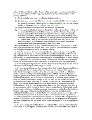refers, doubtless, to Pilate and the Roman soldiers, through whose instrumentality this
had been done. The reasons for supposing that this is the true interpretation of the
passage are these:
(1) The Jews had not the power of inflicting death themselves.
(2) The term used here, “wicked,” ᅊνόµων anomōn, is not applicable to the Jews, but to
the Romans. It properly means lawless, or those who had not the Law, and is often
applied to the pagan, Rom_2:12, Rom_2:14; 1Co_9:21.
(3) The punishment which was inflicted was a Roman punishment.
(4) It was a matter of fact that the Jews, though they had condemned him, yet had not
put him to death themselves, but had demanded it of the Romans. But, though
they had employed the Romans to do it, still they were the prime movers in the
deed; they had plotted, and compassed, and demanded his death, and they were,
therefore, not the less guilty. The maxim of the common law and of common sense
is, “He who does a deed by the instrumentality of another is responsible for it.” It
was from no merit of the Jews that they had not put him to death themselves. It
was simply because the power was taken away from them.
Have crucified - Greek: “Having affixed him to the cross, ye have put him to death.”
Peter here charges the crime fully on them. Their guilt was not diminished because they
had employed others to do it. From this we may remark:
1. That this was one of the most amazing and awful crimes that could be charged to
any people. It was malice, and treason, and hatred, and murder combined. Nor was it
any common murder. It was their own Messiah whom they had put to death; the hope of
their fathers; he who had been long promised by God, and the prospect of whose coming
had so long cheered and animated the nation. They had now imbrued their hands in his
blood, and stood charged with the awful crime of having murdered the Prince of Peace.
2. It is no mitigation of guilt that we do it by the instrumentality of others. It is often, if
not always, a deepening and extending of the crime.
3. We have here a striking and clear instance of the doctrine that the decrees of God do
not interfere with the free agency of people. This event was certainly determined
beforehand. Nothing is clearer than this. It is here expressly asserted; and it had been
foretold with undeviating certainty by the prophets. God had, for wise and gracious
purposes, purposed or decreed in his own mind that his Son should die at the time and
in the manner in which he did; for all the circumstances of his death, as well as of his
birth and his life, were foretold; and yet in this the Jews and the Romans never supposed
or alleged that they were compelled or cramped in what they did. They did what they
chose. If in this case the decrees of God were not inconsistent with human freedom,
neither can they be in any case. Between those decrees and the freedom of man there is
no inconsistency, unless it could be shown - what never can be that God compels people
to act contrary to their own will. In such a case there could be no freedom. But that is not
the case with regard to the decrees of God. An act is what it is in itself; it can be
contemplated and measured by itself. That it was foreseen, foreknown, or purposed does
not alter its nature, anymore than it does that it be remembered after it is performed.
The memory of what we have done does not destroy our freedom. “Our own purposes” in
relation to our conduct do not destroy our freedom; nor can the purposes or designs of
any other being violate one free moral action, unless he compels us to do a thing against
our will.
4. We have here a proof that the decrees of God do not take away the moral character
of an action. It does not prove that an action is innocent if it is shown that it is a part of
 