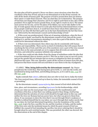 the wise plan of God to permit it, Never was there a more atrocious crime than the
crucifixion of the Son of God; and yet it was determined on in the divine counsels. So
with all the deeds of human guilt. The purpose of God to permit them does not destroy
their nature or make them innocent. They are what they are in themselves. The purpose
of God does not change their character; and if it is right to push them in fact, they will be
punished. If it is right for God to punish them, it was right to resolve to do it. The sinner
must answer for his sins, not for the plans of his Maker; nor can he take shelter in the
day of wrath against what he deserves in the plea that God has determined future events.
If any people could have done it, it would have been those whom Peter addressed; yet
neither he nor they felt that their guilt was in the least diminished by the fact that Jesus
was “delivered by the determinate counsel and foreknowledge of God.”
5. If this event was predetermined; if that act of amazing wickedness, when the Son of
God was put to death, was fixed by the determinate counsel of God, then all the events
leading to it, and the circumstances attending it, were also a part of the decree. The one
could not be determined without the other.
6. If that event was determined, then others may also be consistently with human
freedom and responsibility. There can be no deed of wickedness that will surpass that of
crucifying the Son of God, and if the acts of his murderers were a part of the wise counsel
of God, then on the same principle are we to suppose that all events are under his
direction, and ordered by a purpose infinitely wise and good.
7. If the Jews could not take shelter from the charge of wickedness under the plea that
it was foreordained, then no stoners can do it. This was as clear a case as can ever occur;
and yet the apostle did not intimate that an excuse or mitigation for their sin could be
pled from this cause. This case, therefore, meets all the excuses of sinners from this plea,
and proves that those excuses will not avail them or save them in the day of judgment.
CLARKE, "Him, being delivered by the determinate counsel - Bp. Pearce
paraphrases the words thus: Him having been given forth; i.e. sent into the world, and
manifested by being made flesh, and dwelling among you, as it is said in Joh_1:14; see
also Act_4:28.
Kypke contends that εκδοτον, delivered, does not refer to God, but to Judas the traitor
“the Jews received Jesus, delivered up to them by Judas; the immutable counsel of God
so permitting.”
By the determinate counsel, ᆞρισµενᇽ βουλᇽ; that counsel of God which defined the
time, place, and circumstance, according (προγνωσει) to his foreknowledge, which
always saw what was the most proper time and place for the manifestation and
crucifixion of his Son; so that there was nothing casual in these things, God having
determined that the salvation of a lost world should be brought about in this way; and
neither the Jews nor Romans had any power here, but what was given to them from
above. It was necessary to show the Jews that it was not through Christ’s weakness or
inability to defend himself that he was taken; nor was it through their malice merely that
he was slain; for God had determined long before, from the foundation of the world,
Rev_13:8, to give his Son a sacrifice for sin; and the treachery of Judas, and the malice
of the Jews were only the incidental means by which the great counsel of God was
fulfilled: the counsel of God intending the sacrifice, but never ordering that it should be
brought about by such wretched means. This was permitted; the other was decreed. See
the observations at the end of this chapter.
 