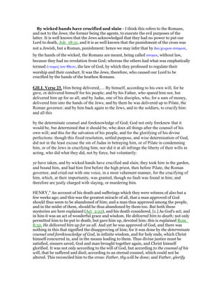 By wicked hands have crucified and slain - I think this refers to the Romans,
and not to the Jews; the former being the agents, to execute the evil purposes of the
latter. It is well known that the Jews acknowledged that they had no power to put our
Lord to death, Joh_18:31, and it is as well known that the punishment of the cross was
not a Jewish, but a Roman, punishment: hence we may infer that by δια χειρων ανοµων,
by the hands of the wicked, the Romans are meant, being called ανοµοι, without law,
because they had no revelation from God; whereas the others had what was emphatically
termed ᆇ νοµος του Θεου, the law of God, by which they professed to regulate their
worship and their conduct. It was the Jews, therefore, who caused our Lord to be
crucified by the hands of the heathen Romans.
GILL Verse 23. Him being delivered,.... By himself, according to his own will, for he
gave, or delivered himself for his people; and by his Father, who spared him not, but
delivered him up for us all; and by Judas, one of his disciples, who, for a sum of money,
delivered him into the hands of the Jews; and by them he was delivered up to Pilate, the
Roman governor; and by him back again to the Jews, and to the soldiers, to crucify him:
and all this
by the determinate counsel and foreknowledge of God; God not only foreknew that it
would be, but determined that it should be, who does all things after the counsel of his
own will; and this for the salvation of his people, and for the glorifying of his divine
perfections: though this fixed resolution, settled purpose, and wise determination of God,
did not in the least excuse the sin of Judas in betraying him, or of Pilate in condemning
him, or of the Jews in crucifying him; nor did it at all infringe the liberty of their wills in
acting, who did what they did, not by force, but voluntarily:
ye have taken, and by wicked hands have crucified and slain; they took him in the garden,
and bound him, and had him first before the high priest, then before Pilate, the Roman
governor, and cried out with one voice, in a most vehement manner, for the crucifying of
him, which, at their importunity, was granted, though no fault was found in him; and
therefore are justly charged with slaying, or murdering him.
HENRY," An account of his death and sufferings which they were witness of also but a
few weeks ago; and this was the greatest miracle of all, that a man approved of God
should thus seem to be abandoned of him; and a man thus approved among the people,
and in the midst of them, should be thus abandoned by them too. But both these
mysteries are here explained (Act_2:23), and his death considered, [1.] As God's act; and
in him it was an act of wonderful grace and wisdom. He delivered him to death; not only
permitted him to be put to death, but gave him up, devoted him: this is explained Rom_
8:32, He delivered him up for us all. And yet he was approved of God, and there was
nothing in this that signified the disapproving of him; for it was done by the determinate
counsel and foreknowledge of God, in infinite wisdom, and for holy ends, which Christ
himself concurred in, and in the means leading to them. Thus divine justice must be
satisfied, sinners saved, God and man brought together again, and Christ himself
glorified. It was not only according to the will of God, but according to the counsel of his
will, that he suffered and died; according to an eternal counsel, which could not be
altered. This reconciled him to the cross: Father, thy will be done; and Father, glorify
 