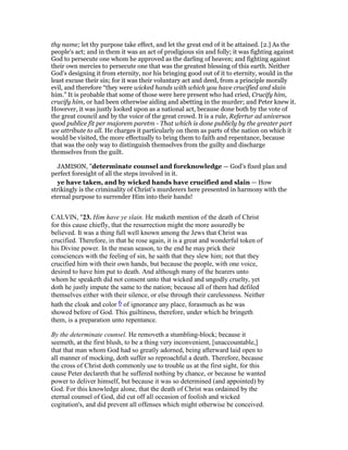 thy name; let thy purpose take effect, and let the great end of it be attained. [2.] As the
people's act; and in them it was an act of prodigious sin and folly; it was fighting against
God to persecute one whom he approved as the darling of heaven; and fighting against
their own mercies to persecute one that was the greatest blessing of this earth. Neither
God's designing it from eternity, nor his bringing good out of it to eternity, would in the
least excuse their sin; for it was their voluntary act and deed, from a principle morally
evil, and therefore “they were wicked hands with which you have crucified and slain
him.” It is probable that some of those were here present who had cried, Crucify him,
crucify him, or had been otherwise aiding and abetting in the murder; and Peter knew it.
However, it was justly looked upon as a national act, because done both by the vote of
the great council and by the voice of the great crowd. It is a rule, Refertur ad universos
quod publice fit per majorem paretm - That which is done publicly by the greater part
we attribute to all. He charges it particularly on them as parts of the nation on which it
would be visited, the more effectually to bring them to faith and repentance, because
that was the only way to distinguish themselves from the guilty and discharge
themselves from the guilt.
JAMISON, "determinate counsel and foreknowledge — God’s fixed plan and
perfect foresight of all the steps involved in it.
ye have taken, and by wicked hands have crucified and slain — How
strikingly is the criminality of Christ’s murderers here presented in harmony with the
eternal purpose to surrender Him into their hands!
CALVIN, "23. Him have ye slain. He maketh mention of the death of Christ
for this cause chiefly, that the resurrection might the more assuredly be
believed. It was a thing full well known among the Jews that Christ was
crucified. Therefore, in that he rose again, it is a great and wonderful token of
his Divine power. In the mean season, to the end he may prick their
consciences with the feeling of sin, he saith that they slew him; not that they
crucified him with their own hands, but because the people, with one voice,
desired to have him put to death. And although many of the hearers unto
whom he speaketh did not consent unto that wicked and ungodly cruelty, yet
doth he justly impute the same to the nation; because all of them had defiled
themselves either with their silence, or else through their carelessness. Neither
hath the cloak and color 6 of ignorance any place, forasmuch as he was
showed before of God. This guiltiness, therefore, under which he bringeth
them, is a preparation unto repentance.
By the determinate counsel. He removeth a stumbling-block; because it
seemeth, at the first blush, to be a thing very inconvenient, [unaccountable,]
that that man whom God had so greatly adorned, being afterward laid open to
all manner of mocking, doth suffer so reproachful a death. Therefore, because
the cross of Christ doth commonly use to trouble us at the first sight, for this
cause Peter declareth that he suffered nothing by chance, or because he wanted
power to deliver himself, but because it was so determined (and appointed) by
God. For this knowledge alone, that the death of Christ was ordained by the
eternal counsel of God, did cut off all occasion of foolish and wicked
cogitation's, and did prevent all offenses which might otherwise be conceived.
 
