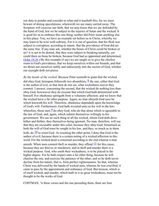 our duty to ponder and consider to what end it teacheth this; for we must
beware of doting speculations, wherewith we see many carried away. The
Scripture will exercise our faith, that we may know that we are defended by
the hand of God, lest we be subject to the injuries of Satan and the wicked. It
is good for us to embrace this one thing; neither did Peter mean anything else
in this place. Yea, we have an example set before us in Christ, whereby we
may learn to be wise with sobriety. For it is out of question, that his flesh was
subject to corruption, according to nature. But the providence of God did set
the same free. If any man ask, whether the bones of Christ could be broken or
no? it is not to be denied, that they were subject to breaking naturally, yet
could there no bone be broken, because God had so appointed and determined,
(John 19:36.) By this example (I say) we are taught so to give the chiefest
room to God's providence, that we keep ourselves within our bounds, and that
we thrust not ourselves rashly and indiscreetly into the secrets of God, whither
our eyesight doth not pierce.
By the hands of the wicked. Because Peter seemeth to grant that the wicked
did obey God, hereupon followeth two absurdities; 8 the one, either that God
is the author of evil, or that men do not sin, what wickedness soever they
commit. I answer, concerning the second, that the wicked do nothing less than
obey God, howsoever they do execute that which God hath determined with
himself. For obedience springeth from a voluntary affection; and we know that
the wicked have a far other purpose. Again, no man obeyeth God save he
which knoweth his will. Therefore, obedience dependeth upon the knowledge
of God's will. Furthermore, God hath revealed unto us his will in the law;
wherefore, those men 9 do obey God, who do that alone which is agreeable to
the law of God; and, again, which submit themselves willingly to his
government. We see no such thing in all the wicked, whom God doth drive
hither and thither, they themselves being ignorant. No man, therefore, will say
that they are excusable under this color, because they obey God; forasmuch as
both the will of God must be sought in his law, and they, so much as in them
lieth, do 10 to resist God. As touching the other point, I deny that God is the
author of evil; because there is a certain noting of a wicked affection in this
word. For the wicked deed is esteemed according to the end whereat a man
aimeth. When men commit theft or murder, they offend 11 for this cause,
because they are thieves or murderers; and in theft and murder there is a
wicked purpose. God, who useth their wickedness, is to be placed in the
higher degree. For he hath respect unto a far other thing, because he will
chastise the one, and exercise the patience of the other; and so he doth never
decline from his nature, that is, from perfect righteousness. So that, whereas
Christ was delivered by the hands of wicked men, whereas he was crucified, it
came to pass by the appointment and ordinance of God. But treason, which is
of itself wicked, and murder, which hath in it so great wickedness, must not be
thought to be the works of God.
COFFMAN, "n these verses and the one preceding them, there are four
 