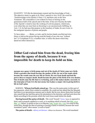 ELLICOTT, "(23) By the determinate counsel and fore knowledge of God.—
The adjective meets us again in St. Peter’s speech in Acts 10:42; the word for
“foreknowledge in his Epistle (1 Peter 1:2), and there only in the New
Testament. The coincidence is not without its force as bearing on the
genuineness both of the speech and of the letter. It has now become the habit
of the Apostle’s mind to trace the working of a divine purpose, which men,
even when they are most bent on thwarting it, are unconsciously fulfilling. In
Acts 1:16, he had seen that purpose in the treachery of Judas; he sees it now in
the malignant injustice of priests and people.
Ye have taken. . . .—Better, ye took, and by lawless hands crucified and slew.
Stress is laid on the priests having used the hands of one who was “without
law” (1 Corinthians 9:21), a heathen ruler, to inflict the doom which they
dared not inflict themselves.
24But God raised him from the dead, freeing him
from the agony of death, because it was
impossible for death to keep its hold on him.
morgan says agony is birth pangs and out of the death of Christ came new birth.
What a parodox that death became the mother of life, for out of the tomb which
became the womb came the new life in Christ. He rose from death and had the
power then to conquor death. Death became the place of the birth of its own demise.
Out of death came the life that is everlasting, and so this makes death a necessity in
the total plan of God. It is the last enemy but it plays a major role in giving birth to
life in God's plan.
BARNES, "Whom God hath raised up - This was the main point, in this part of
his argument, which Peter wished to establish. He could not but admit that the Messiah
had been in an ignominious manner put to death. But he now shows them that God had
also raised him up; had thus given his attestation to his doctrine; and had sent down his
Spirit according to the promise which the Lord Jesus made before his death.
Having loosed the pains of death - The word “loosed,” λύσας lusas, is opposed to
bind, and is properly applied to a cord, or to anything which is bound. See Mat_21:2;
Mar_1:7. Hence, it means to free or to liberate, Luk_13:16; 1Co_7:27. It is used in this
sense here; though the idea of untying or loosing a band is retained, because the word
translated “pains” often means “a cord or band.”
The pains of death - ᆝδሏνας τοሞ θάνατου ōdinas tou thanatou. The word translated
 