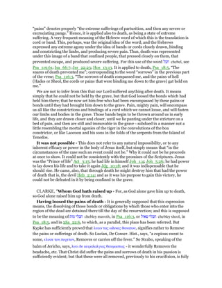 “pains” denotes properly “the extreme sufferings of parturition, and then any severe or
excruciating pangs.” Hence, it is applied also to death, as being a state of extreme
suffering. A very frequent meaning of the Hebrew word of which this is the translation is
cord or band. This, perhaps, was the original idea of the word; and the Hebrews
expressed any extreme agony under the idea of bands or cords closely drawn, binding
and constricting the limbs, and producing severe pain. Thus, death was represented
under this image of a band that confined people, that pressed closely on them, that
prevented escape, and produced severe suffering. For this use of the word ‫חבל‬ chebel, see
Psa_119:61; Isa_66:7; Jer_22:23; Hos_13:13. It is applied to death, Psa_18:5, “The
snares of death prevented me”; corresponding to the word “sorrows” in the previous part
of the verse; Psa_116:3, “The sorrows of death compassed me, and the pains of hell
(Hades or Sheol, the cords or pains that were binding me down to the grave) gat held on
me.”
We are not to infer from this that our Lord suffered anything after death. It means
simply that he could not be held by the grave, but that God loosed the bonds which had
held him there; that he now set him free who had been encompassed by these pains or
bonds until they had brought him down to the grave. Pain, mighty pain, will encompass
us all like the constrictions and bindings of a cord which we cannot loose, and will fasten
our limbs and bodies in the grave. Those bands begin to be thrown around us in early
life, and they are drawn closer and closer, until we lie panting under the stricture on a
bed of pain, and then are still and immovable in the grave - subdued in a manner not a
little resembling the mortal agonies of the tiger in the convolutions of the boa
constrictor, or like Laocoon and his sons in the folds of the serpents from the Island of
Tenedos.
It was not possible - This does not refer to any natural impossibility, or to any
inherent efficacy or power in the body of Jesus itself, but simply means that “in the
circumstances of the case such an event could not be.” Why it could not be he proceeds
at once to show. It could not be consistently with the promises of the Scriptures. Jesus
was the “Prince of life” Act_3:15; he had life in himself Joh_1:4; Joh_5:26; he had power
to lay down his life and to take it again Jdg_10:18; and it was indispensable that he
should rise. He came, also, that through death he might destroy him that had the power
of death that is, the devil Heb_2:14; and as it was his purpose to gain this victory, he
could not be defeated in it by being confined to the grave.
CLARKE, "Whom God hath raised up - For, as God alone gave him up to death,
so God alone raised him up from death.
Having loosed the pains of death - It is generally supposed that this expression
means, the dissolving of those bonds or obligations by which those who enter into the
region of the dead are detained there till the day of the resurrection; and this is supposed
to be the meaning of ‫מות‬ ‫חבלי‬ chebley maveth, in Psa_116:3, or ‫שאול‬ ‫חבלי‬ chebley sheol, in
Psa_18:5, and in 2Sa_22:6, to which, as a parallel, this place has been referred. But
Kypke has sufficiently proved that λυειν τας ωδινας θανατου, signifies rather to Remove
the pains or sufferings of death. So Lucian, De Conscr. Hist., says, “a copious sweat to
some, ελυσε τον πυρετον, Removes or carries off the fever.” So Strabo, speaking of the
balm of Jericho, says, λυει δε κεφαλαλγιας θαυµαστως - it wonderfully Removes the
headache, etc. That Christ did suffer the pains and sorrows of death in his passion is
sufficiently evident; but that these were all removed, previously to his crucifixion, is fully
 