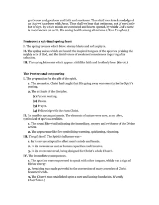 gentleness and goodness and faith and meekness. Thus shall men take knowledge of
us that we have been with Jesus. Thus shall we bear that testimony, not of word only
but of sign, by which minds are convinced and hearts opened, by which God’s name
is made known on earth, His saving health among all nations. (Dean Vaughan.)
Pentecost a spiritual spring feast
I. The spring breezes which blow: stormy blasts and soft zephyrs.
II. The spring voices which are heard: the inspired tongues of the apostles praising the
mighty acts of God, and the timid voices of awakened consciences inquiring after
salvation.
III. The spring blossoms which appear: childlike faith and brotherly love. (Gerok.)
The Pentecostal outpouring
I. The preparation for the gift of the spirit.
1. The ascension. Christ had taught that His going away was essential to the Spirit’s
coming.
2. The attitude of the disciples.
(1) Patient waiting.
(2) Union.
(3) Prayer.
(4) Fellowship with the risen Christ.
II. Its sensible accompaniments. The elements of nature were now, as so often,
symbolical of spiritual realities.
1. The sound like wind indicating the immediacy, secrecy and swiftness of the Divine
action.
2. The appearance like fire symbolising warming, quickening, cleansing.
III. The gift itself. The Spirit’s influence was—
1. In its nature adapted to affect men’s minds and hearts.
2. In its measure as vast as human capacities could receive.
3. In its extent universal, being designed for Christ’s whole Church.
IV. The immediate consequences.
1. The apostles were empowered to speak with other tongues, which was a sign of
Divine energy.
2. Preaching was made powerful to the conversion of many; enemies of Christ
became friends.
3. The Church was established upon a sure and lasting foundation. (Family
Churchman.)
 